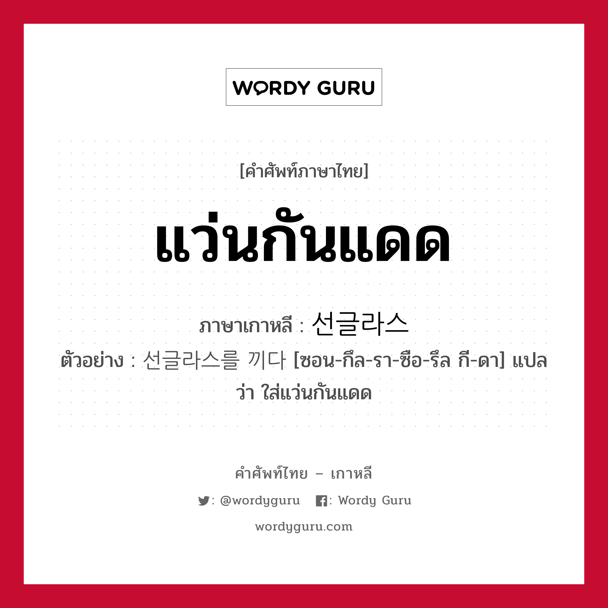 แว่นกันแดด ภาษาเกาหลีคืออะไร, คำศัพท์ภาษาไทย - เกาหลี แว่นกันแดด ภาษาเกาหลี 선글라스 ตัวอย่าง 선글라스를 끼다 [ซอน-กึล-รา-ซือ-รึล กี-ดา] แปลว่า ใส่แว่นกันแดด