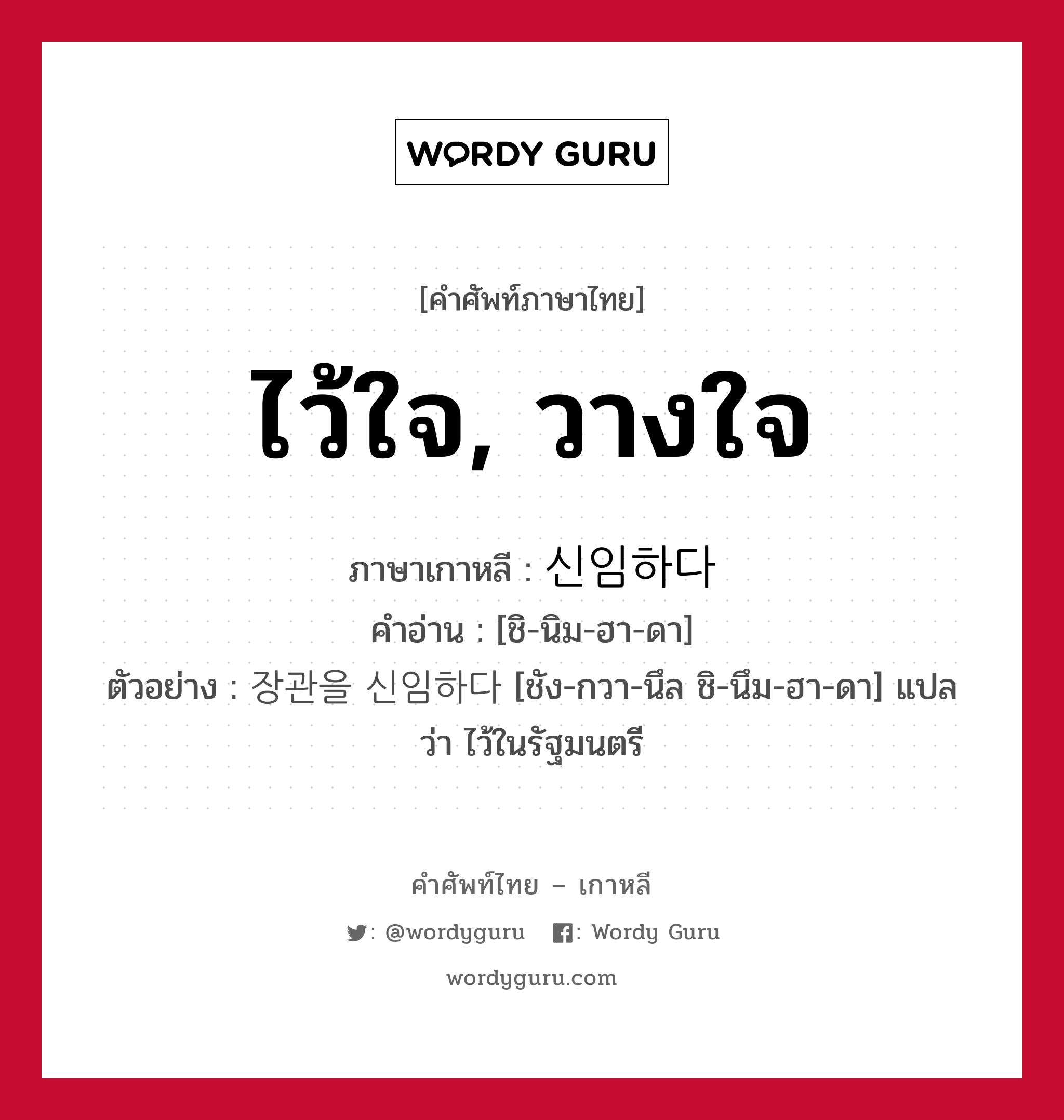 ไว้ใจ, วางใจ ภาษาเกาหลีคืออะไร, คำศัพท์ภาษาไทย - เกาหลี ไว้ใจ, วางใจ ภาษาเกาหลี 신임하다 คำอ่าน [ชิ-นิม-ฮา-ดา] ตัวอย่าง 장관을 신임하다 [ชัง-กวา-นึล ชิ-นึม-ฮา-ดา] แปลว่า ไว้ในรัฐมนตรี