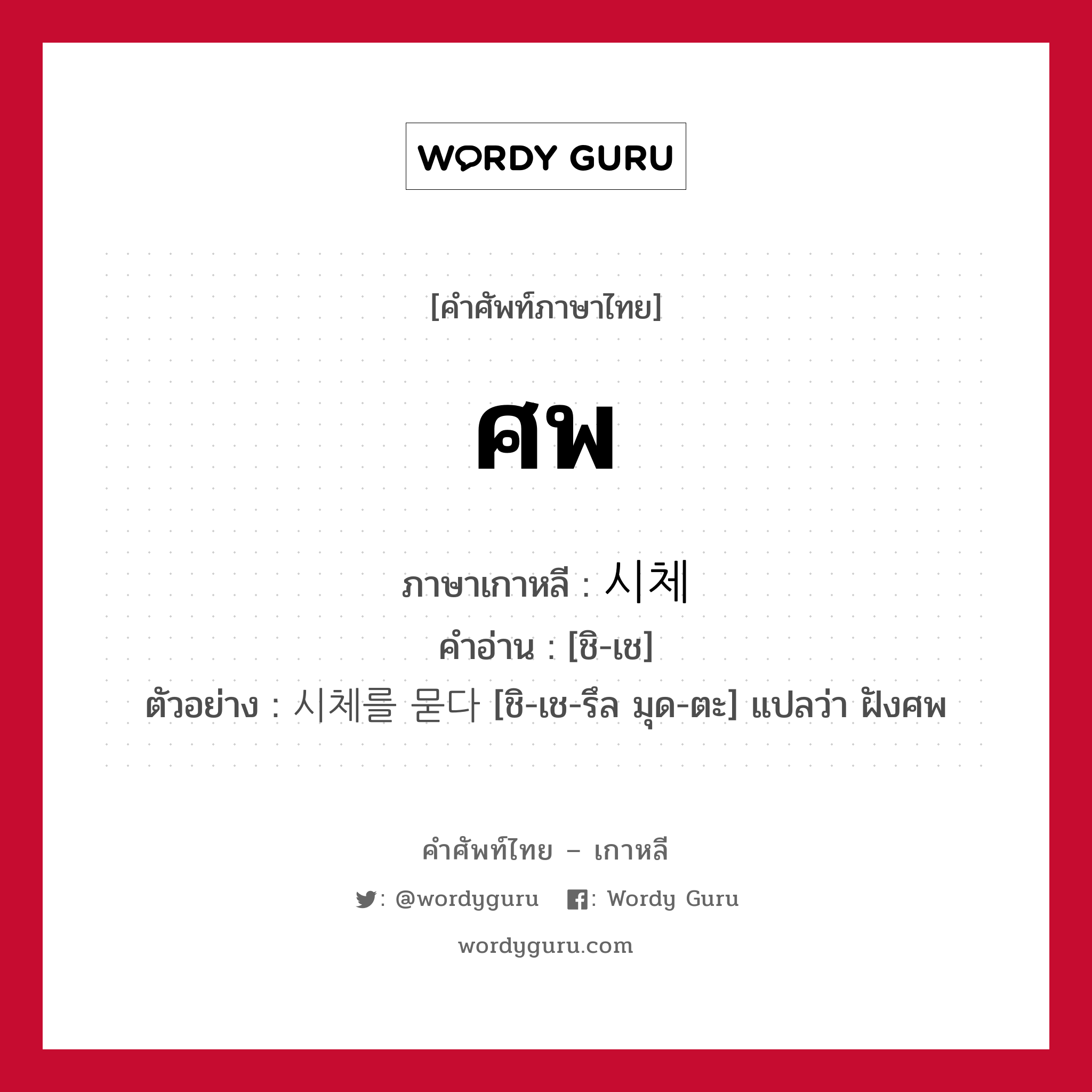 ศพ ภาษาเกาหลีคืออะไร, คำศัพท์ภาษาไทย - เกาหลี ศพ ภาษาเกาหลี 시체 คำอ่าน [ชิ-เช] ตัวอย่าง 시체를 묻다 [ชิ-เช-รึล มุด-ตะ] แปลว่า ฝังศพ