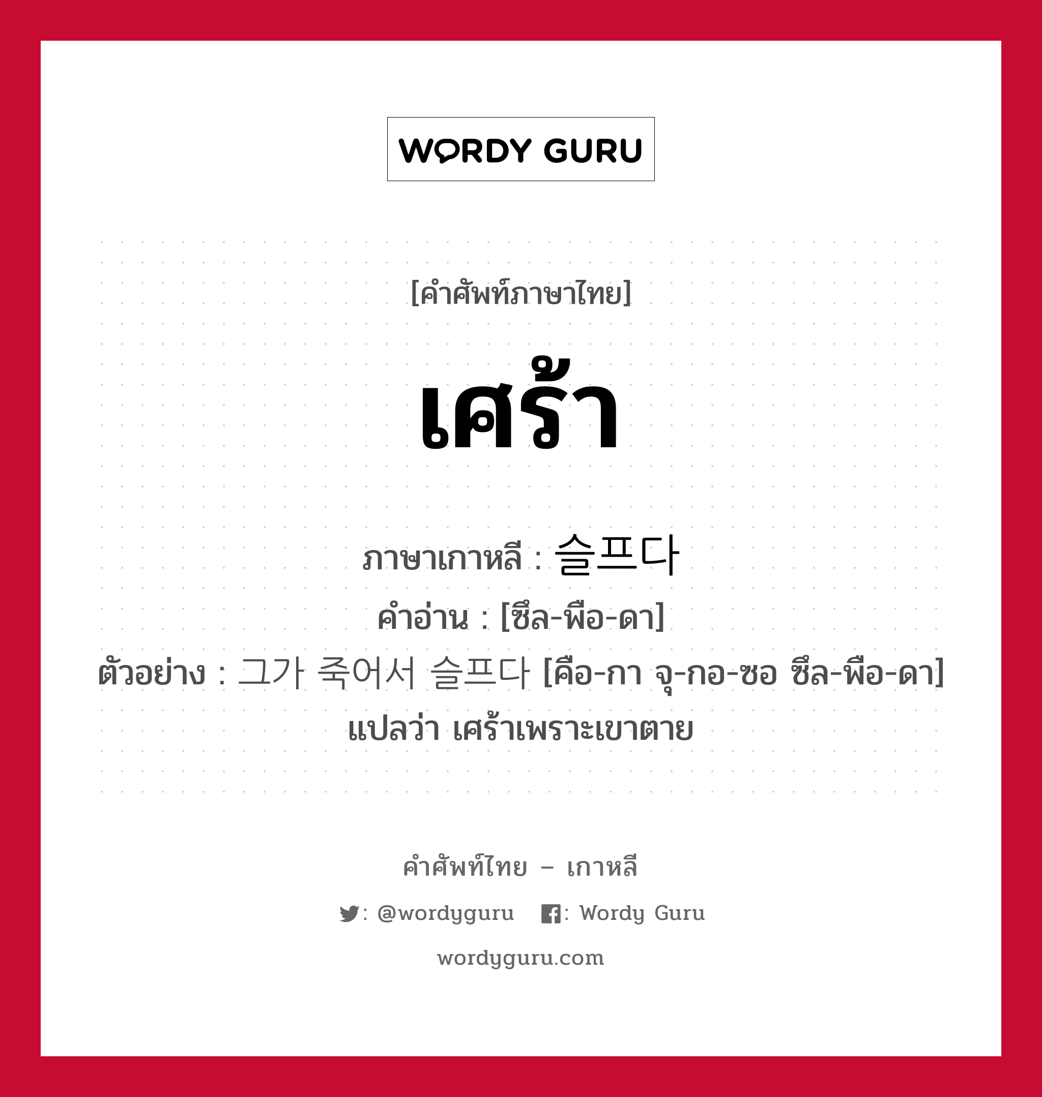 เศร้า ภาษาเกาหลีคืออะไร, คำศัพท์ภาษาไทย - เกาหลี เศร้า ภาษาเกาหลี 슬프다 คำอ่าน [ซึล-พือ-ดา] ตัวอย่าง 그가 죽어서 슬프다 [คือ-กา จุ-กอ-ซอ ซึล-พือ-ดา] แปลว่า เศร้าเพราะเขาตาย