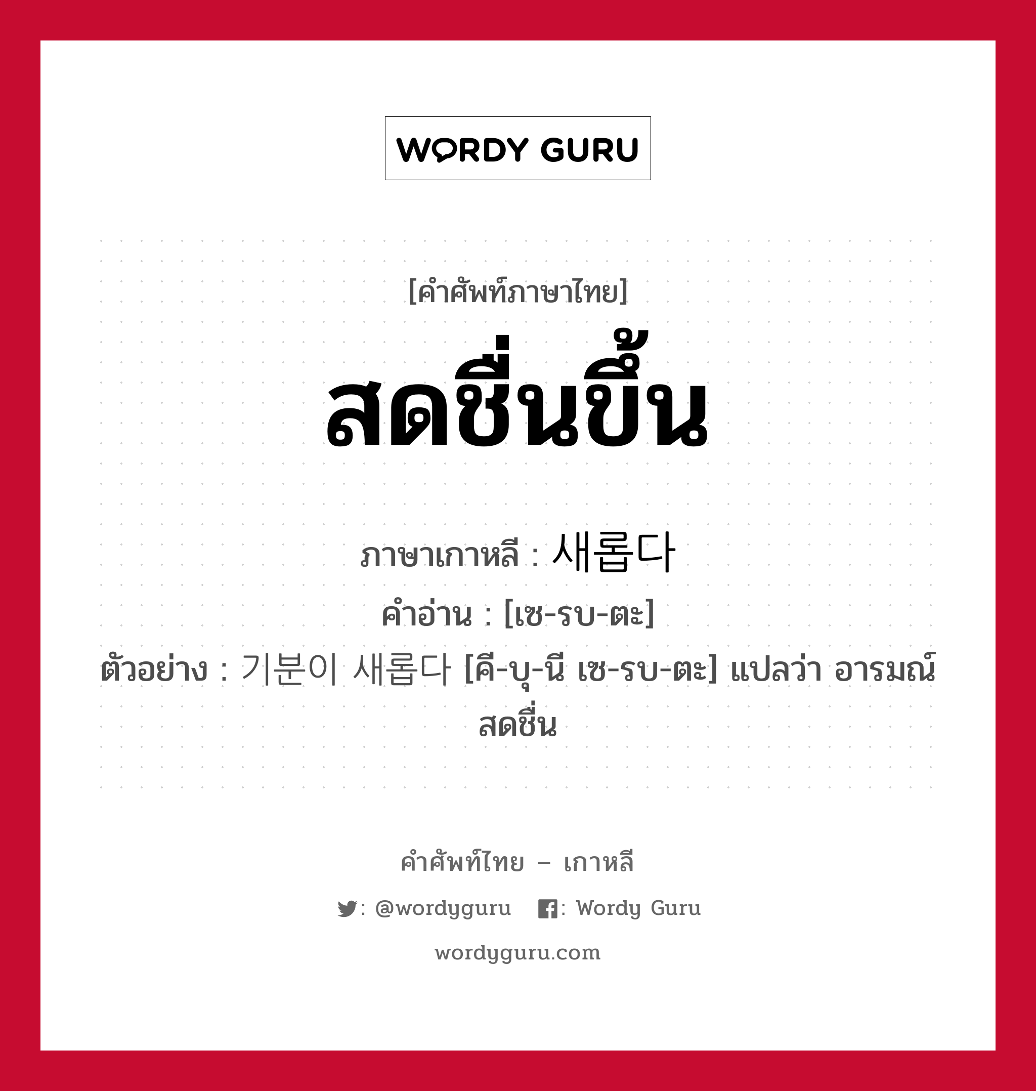 สดชื่นขึ้น ภาษาเกาหลีคืออะไร, คำศัพท์ภาษาไทย - เกาหลี สดชื่นขึ้น ภาษาเกาหลี 새롭다 คำอ่าน [เซ-รบ-ตะ] ตัวอย่าง 기분이 새롭다 [คี-บุ-นี เซ-รบ-ตะ] แปลว่า อารมณ์สดชื่น