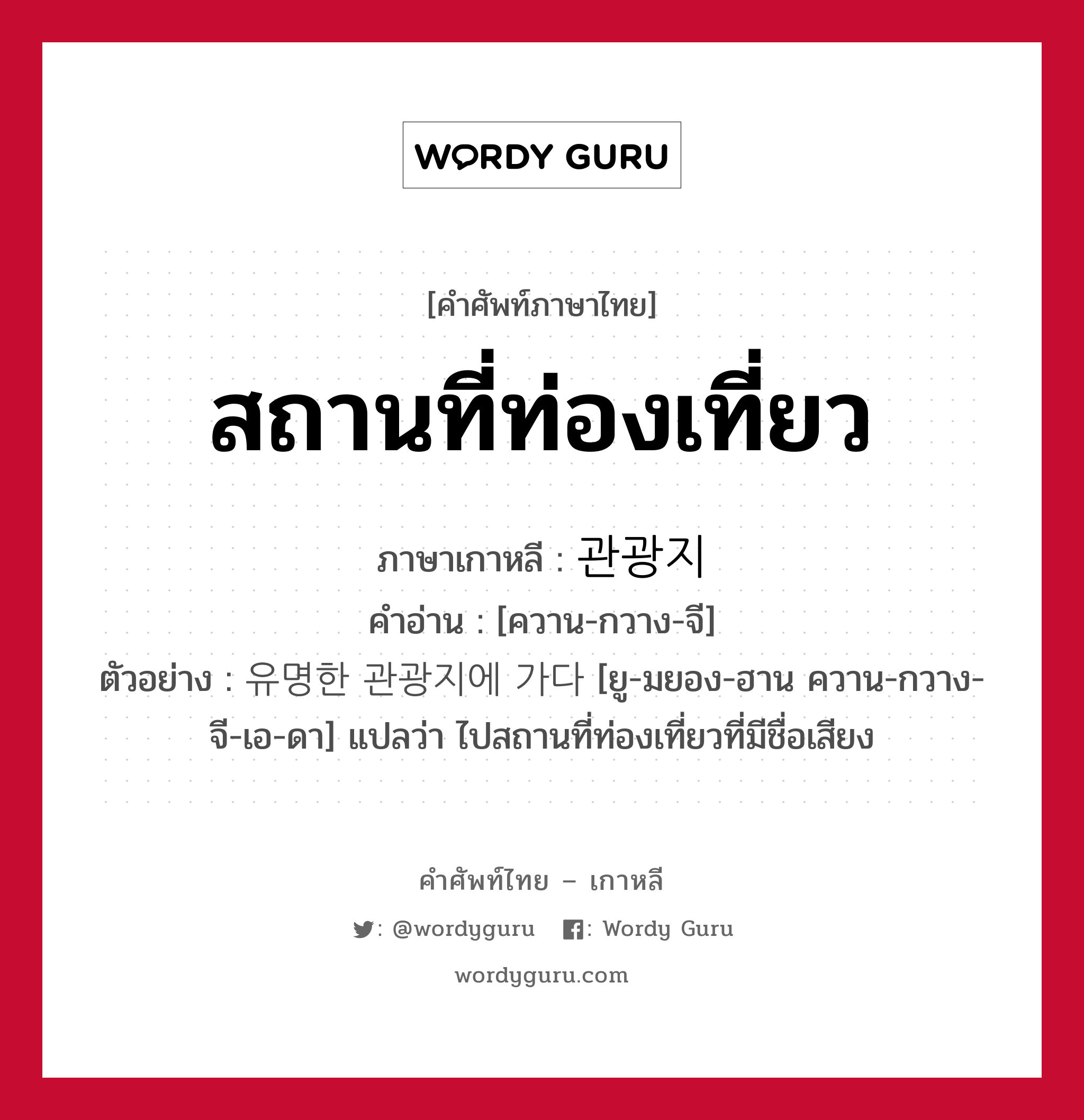 สถานที่ท่องเที่ยว ภาษาเกาหลีคืออะไร, คำศัพท์ภาษาไทย - เกาหลี สถานที่ท่องเที่ยว ภาษาเกาหลี 관광지 คำอ่าน [ควาน-กวาง-จี] ตัวอย่าง 유명한 관광지에 가다 [ยู-มยอง-ฮาน ควาน-กวาง-จี-เอ-ดา] แปลว่า ไปสถานที่ท่องเที่ยวที่มีชื่อเสียง