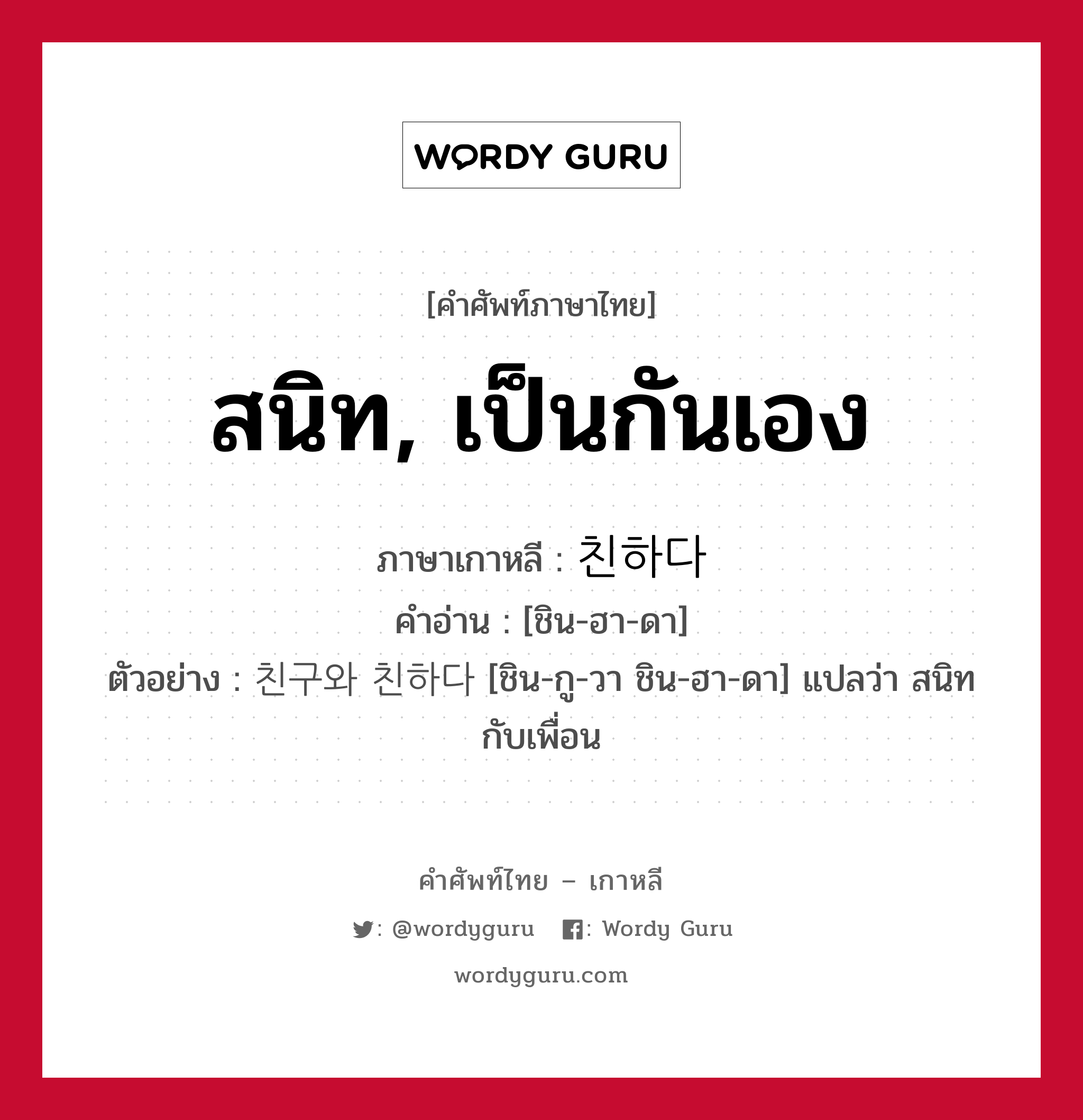 สนิท, เป็นกันเอง ภาษาเกาหลีคืออะไร, คำศัพท์ภาษาไทย - เกาหลี สนิท, เป็นกันเอง ภาษาเกาหลี 친하다 คำอ่าน [ชิน-ฮา-ดา] ตัวอย่าง 친구와 친하다 [ชิน-กู-วา ชิน-ฮา-ดา] แปลว่า สนิทกับเพื่อน