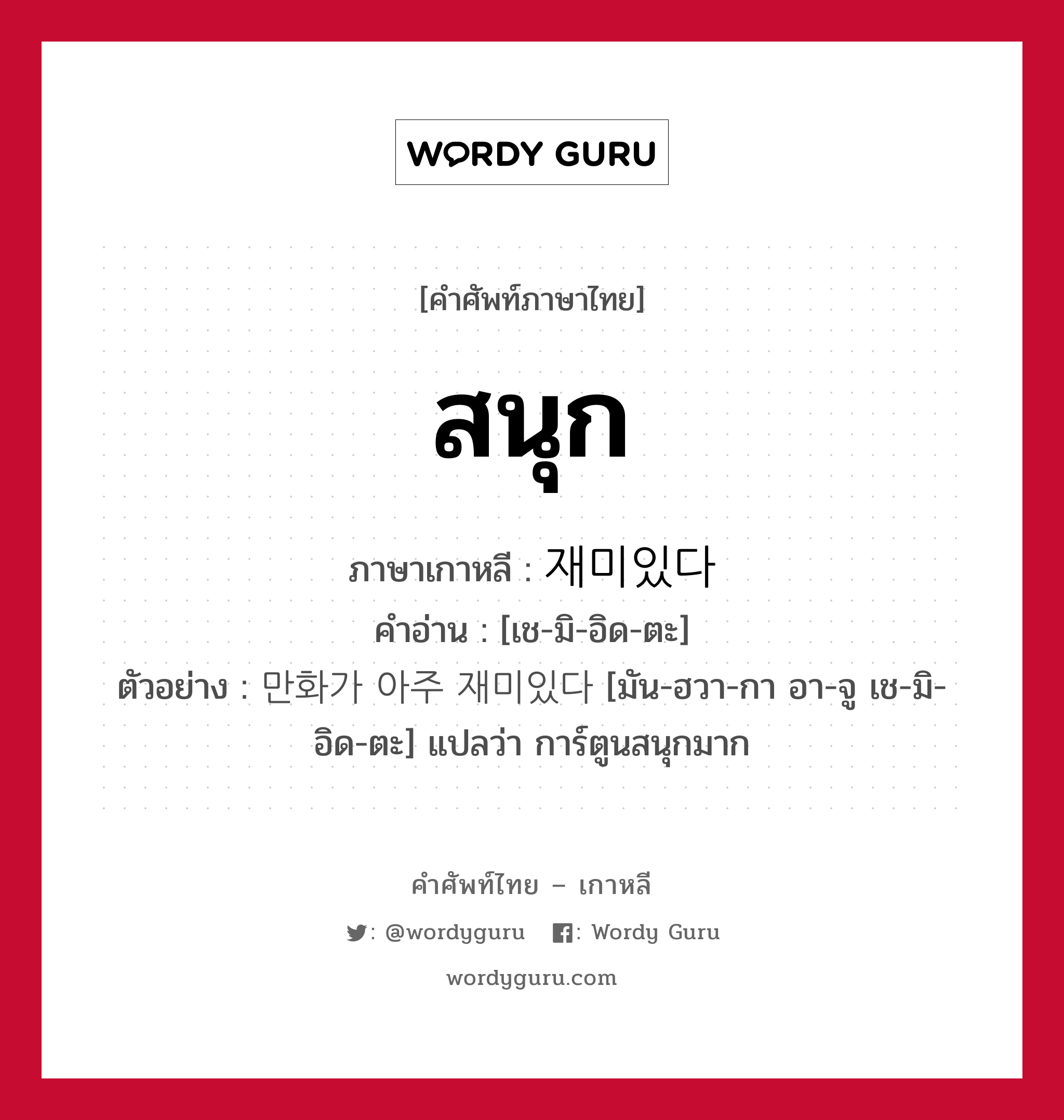 สนุก ภาษาเกาหลีคืออะไร, คำศัพท์ภาษาไทย - เกาหลี สนุก ภาษาเกาหลี 재미있다 คำอ่าน [เช-มิ-อิด-ตะ] ตัวอย่าง 만화가 아주 재미있다 [มัน-ฮวา-กา อา-จู เช-มิ-อิด-ตะ] แปลว่า การ์ตูนสนุกมาก