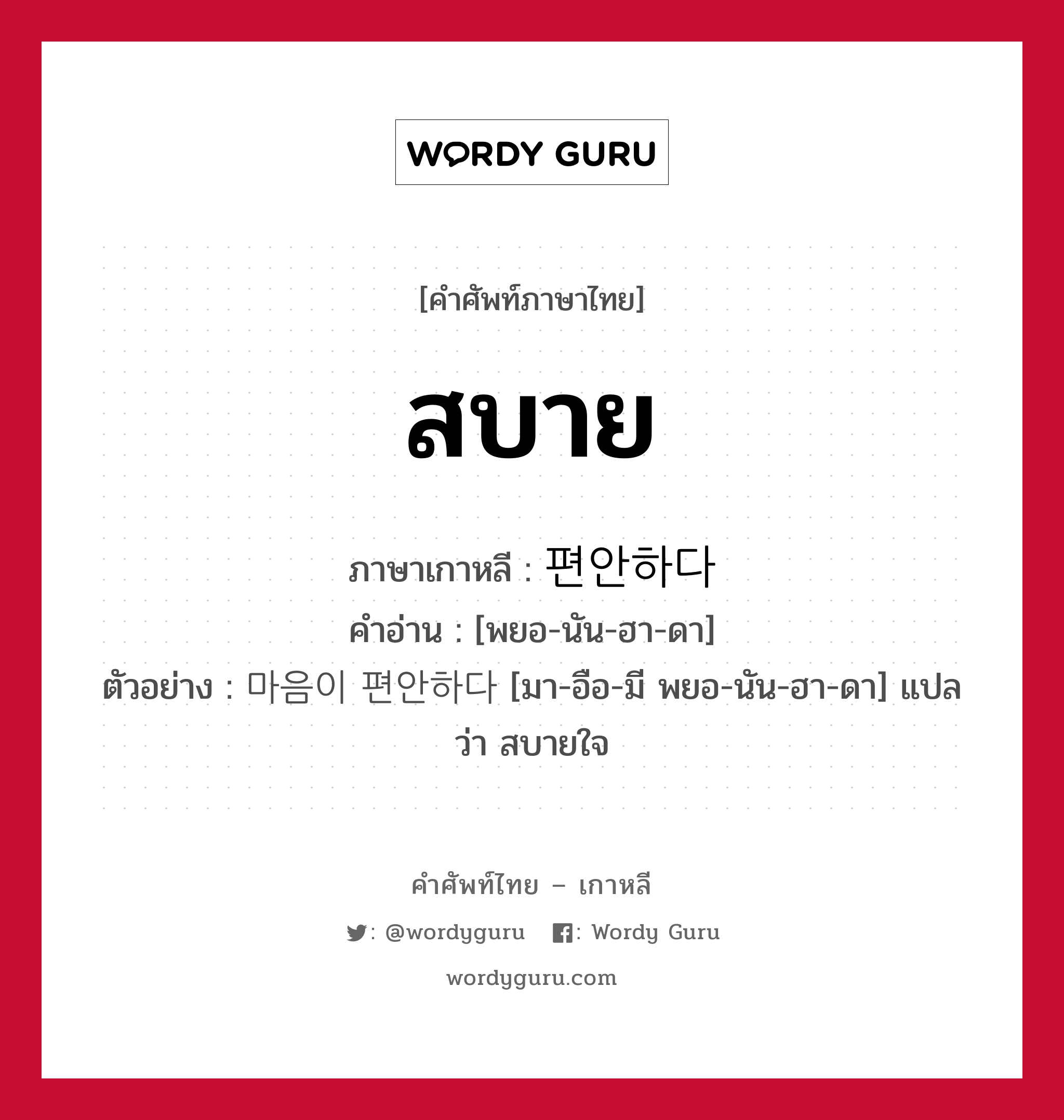 สบาย ภาษาเกาหลีคืออะไร, คำศัพท์ภาษาไทย - เกาหลี สบาย ภาษาเกาหลี 편안하다 คำอ่าน [พยอ-นัน-ฮา-ดา] ตัวอย่าง 마음이 편안하다 [มา-อือ-มี พยอ-นัน-ฮา-ดา] แปลว่า สบายใจ