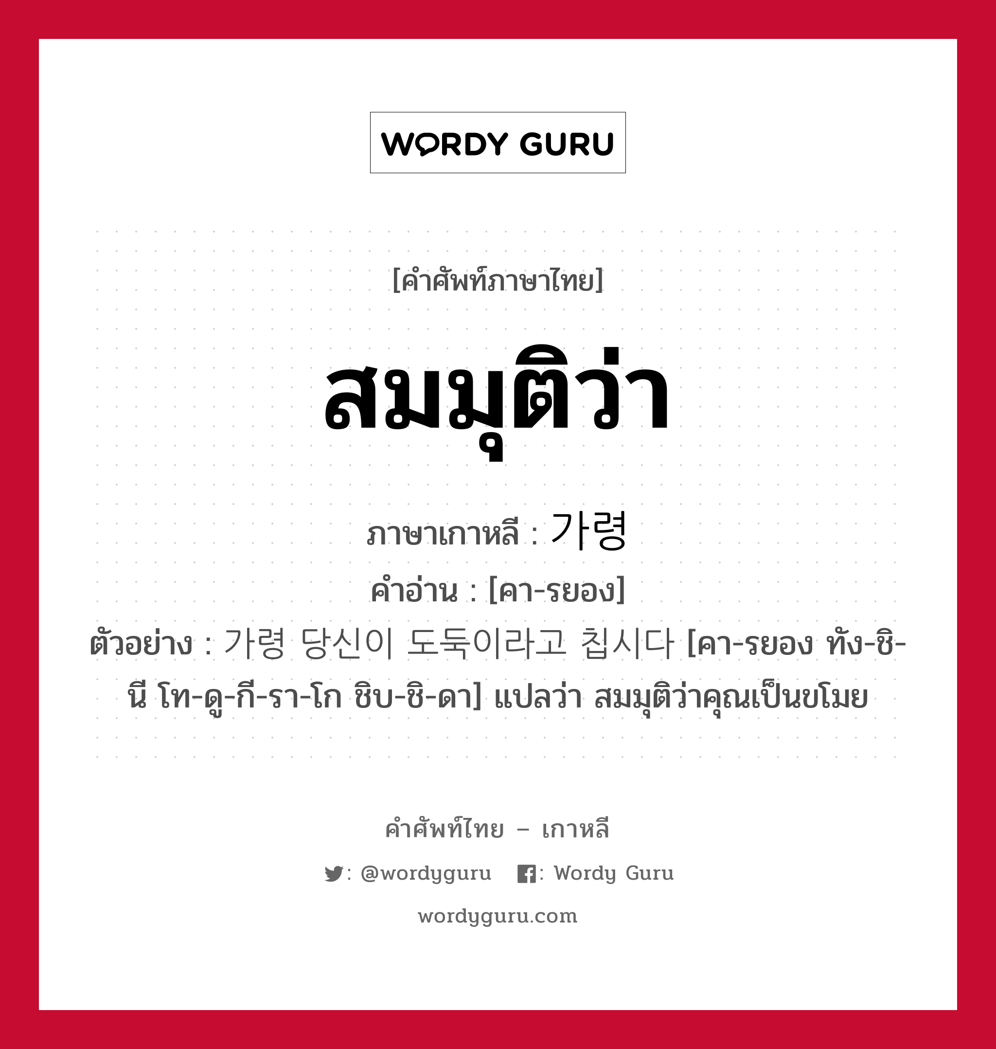 สมมุติว่า ภาษาเกาหลีคืออะไร, คำศัพท์ภาษาไทย - เกาหลี สมมุติว่า ภาษาเกาหลี 가령 คำอ่าน [คา-รยอง] ตัวอย่าง 가령 당신이 도둑이라고 칩시다 [คา-รยอง ทัง-ชิ-นี โท-ดู-กี-รา-โก ชิบ-ชิ-ดา] แปลว่า สมมุติว่าคุณเป็นขโมย