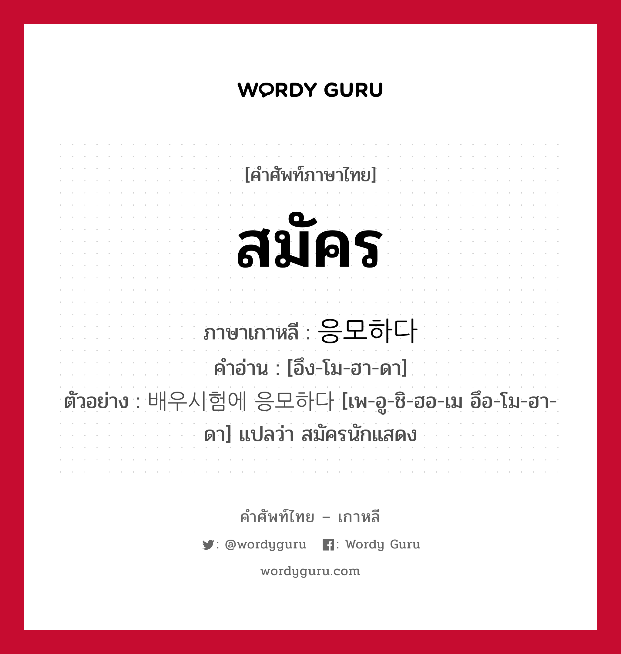 สมัคร ภาษาเกาหลีคืออะไร, คำศัพท์ภาษาไทย - เกาหลี สมัคร ภาษาเกาหลี 응모하다 คำอ่าน [อึง-โม-ฮา-ดา] ตัวอย่าง 배우시험에 응모하다 [เพ-อู-ชิ-ฮอ-เม อึอ-โม-ฮา-ดา] แปลว่า สมัครนักแสดง