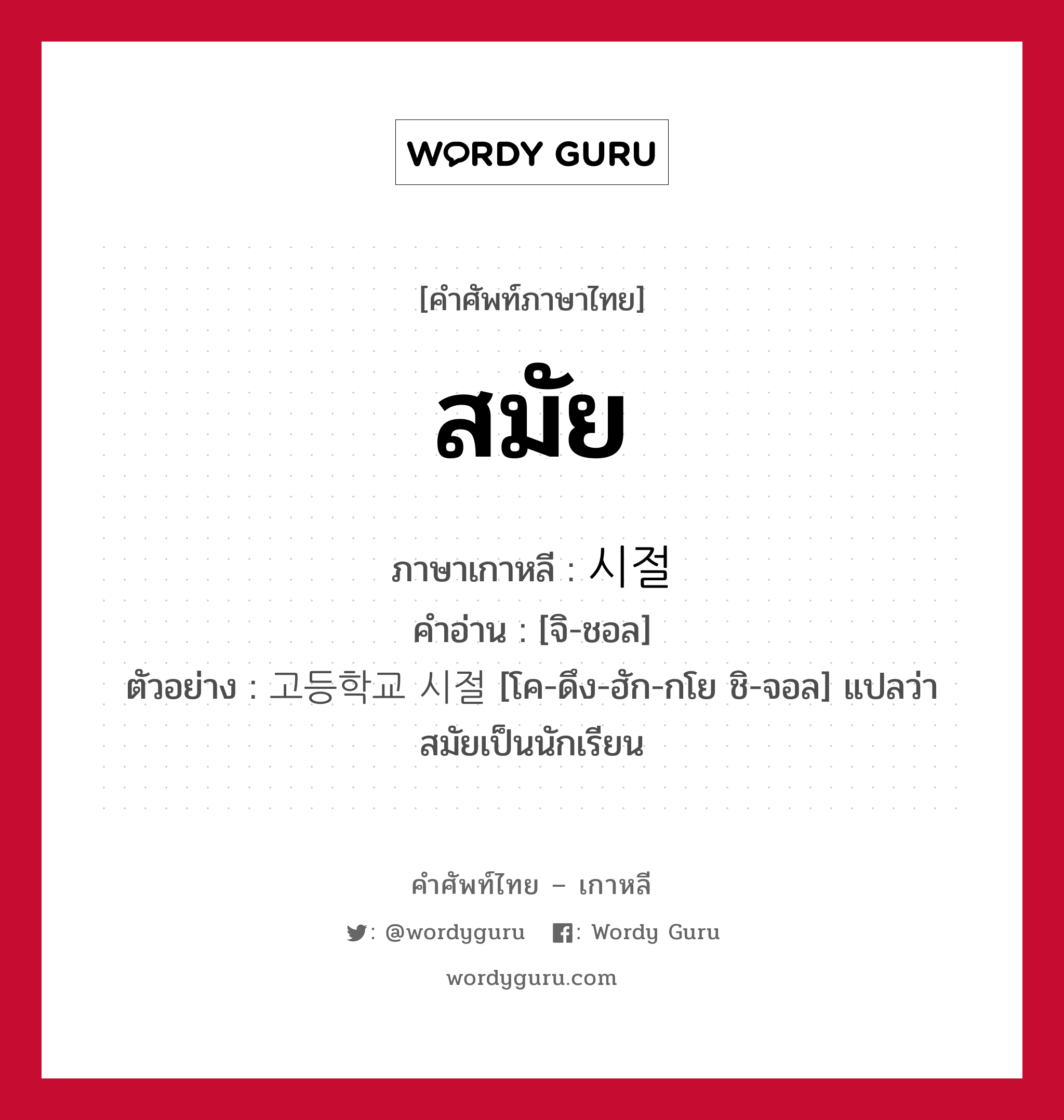 สมัย ภาษาเกาหลีคืออะไร, คำศัพท์ภาษาไทย - เกาหลี สมัย ภาษาเกาหลี 시절 คำอ่าน [จิ-ชอล] ตัวอย่าง 고등학교 시절 [โค-ดึง-ฮัก-กโย ชิ-จอล] แปลว่า สมัยเป็นนักเรียน