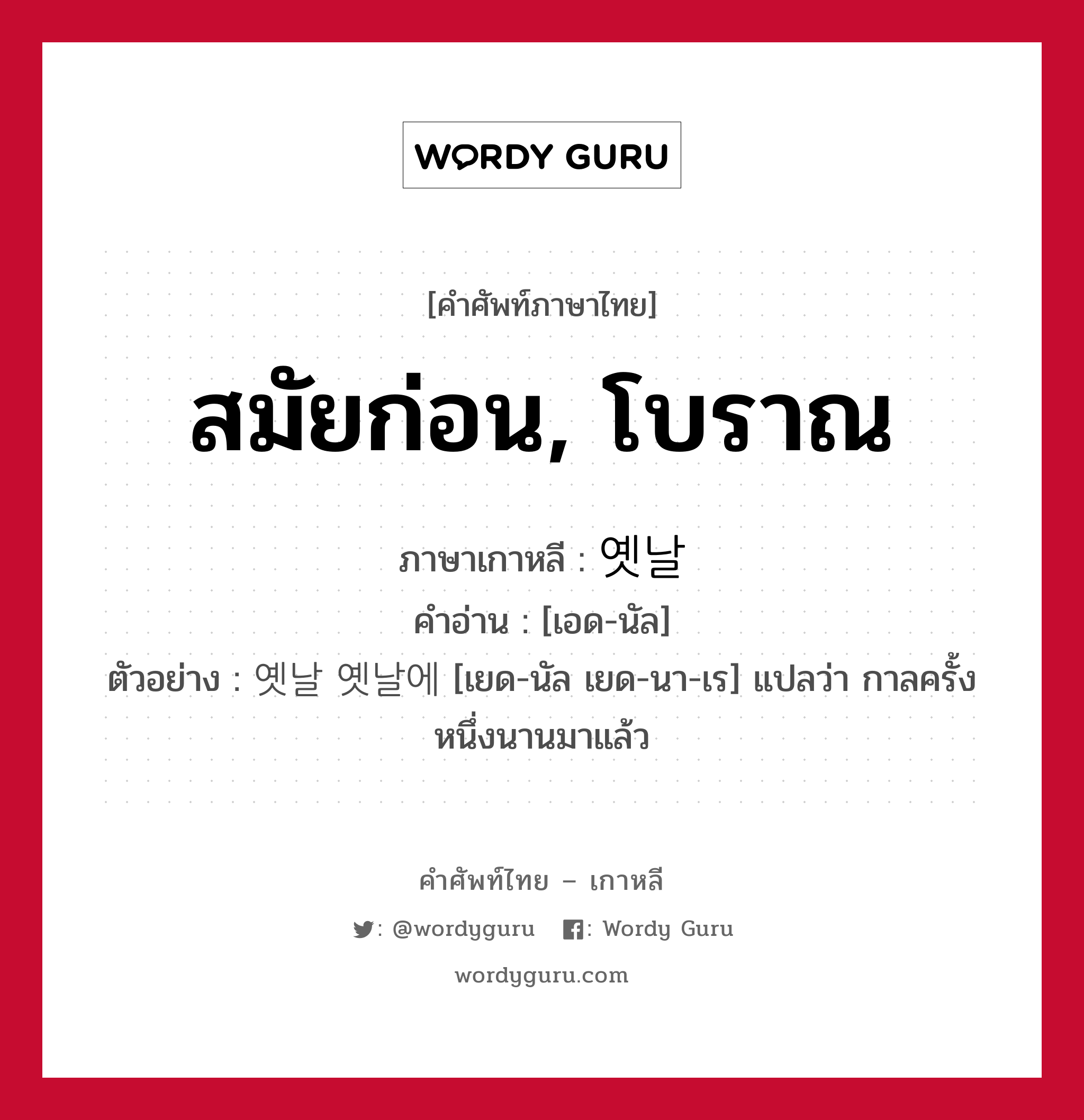 สมัยก่อน, โบราณ ภาษาเกาหลีคืออะไร, คำศัพท์ภาษาไทย - เกาหลี สมัยก่อน, โบราณ ภาษาเกาหลี 옛날 คำอ่าน [เอด-นัล] ตัวอย่าง 옛날 옛날에 [เยด-นัล เยด-นา-เร] แปลว่า กาลครั้งหนึ่งนานมาแล้ว