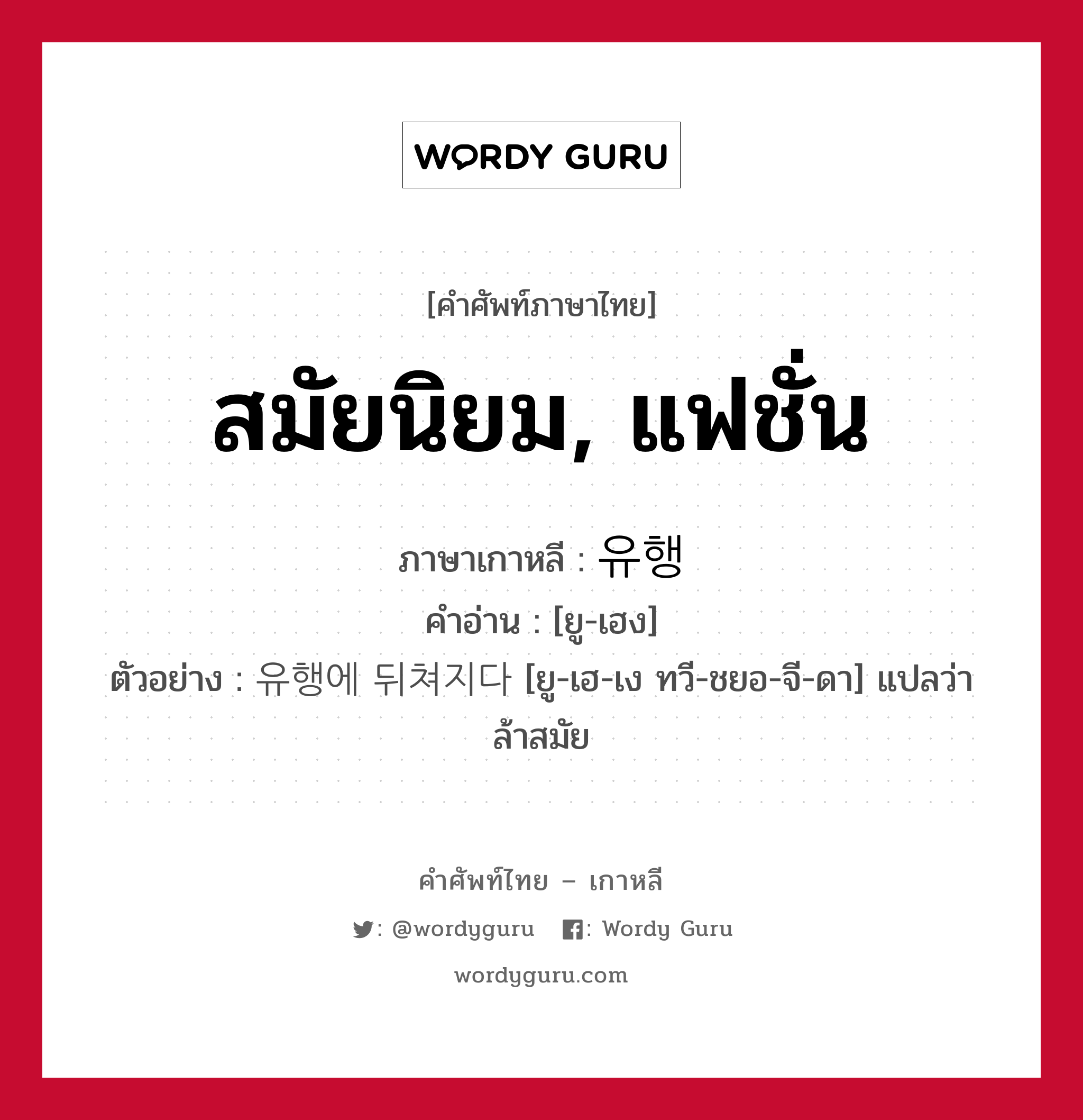 สมัยนิยม, แฟชั่น ภาษาเกาหลีคืออะไร, คำศัพท์ภาษาไทย - เกาหลี สมัยนิยม, แฟชั่น ภาษาเกาหลี 유행 คำอ่าน [ยู-เฮง] ตัวอย่าง 유행에 뒤쳐지다 [ยู-เฮ-เง ทวี-ชยอ-จี-ดา] แปลว่า ล้าสมัย