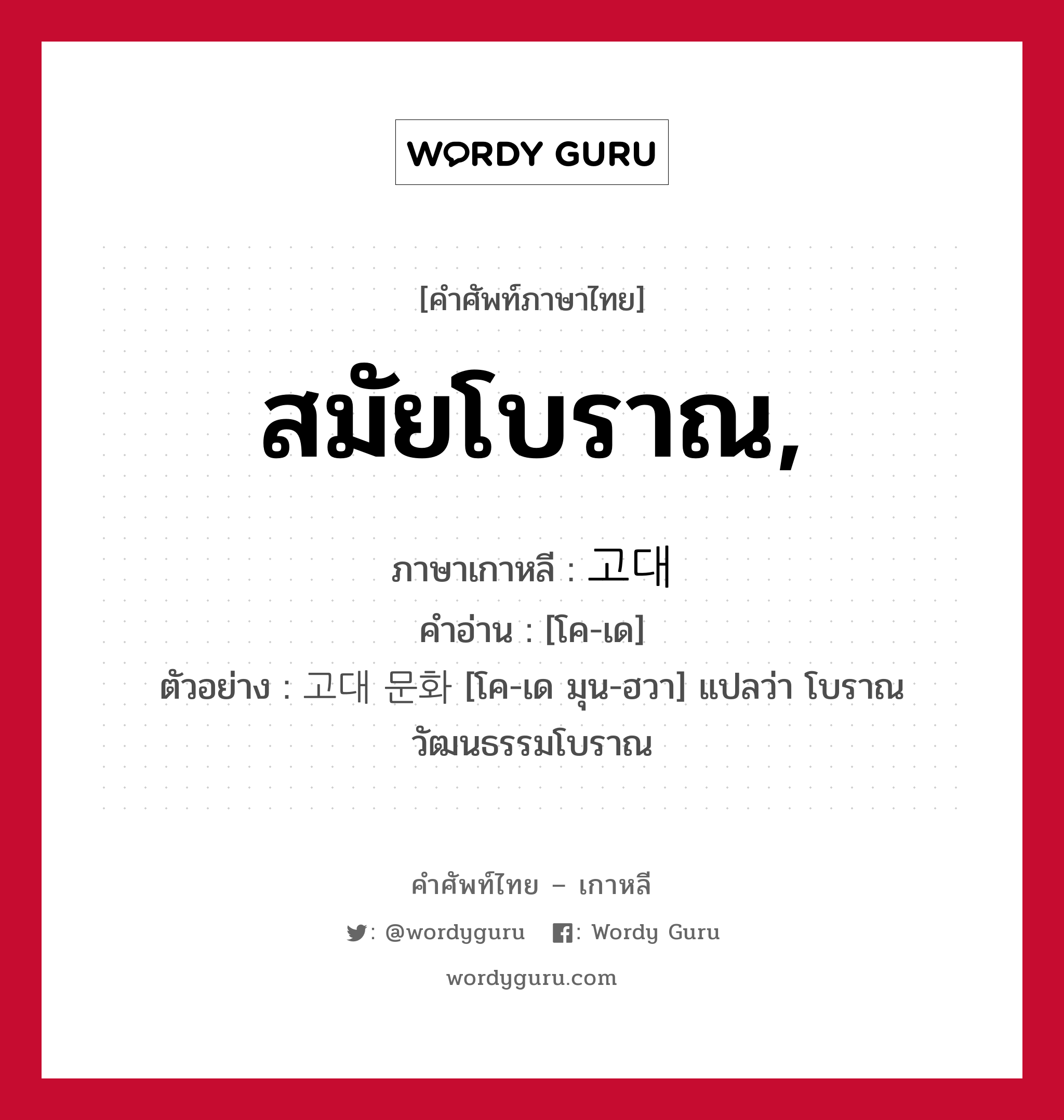 สมัยโบราณ ภาษาเกาหลีคืออะไร, คำศัพท์ภาษาไทย - เกาหลี สมัยโบราณ, ภาษาเกาหลี 고대 คำอ่าน [โค-เด] ตัวอย่าง 고대 문화 [โค-เด มุน-ฮวา] แปลว่า โบราณ วัฒนธรรมโบราณ