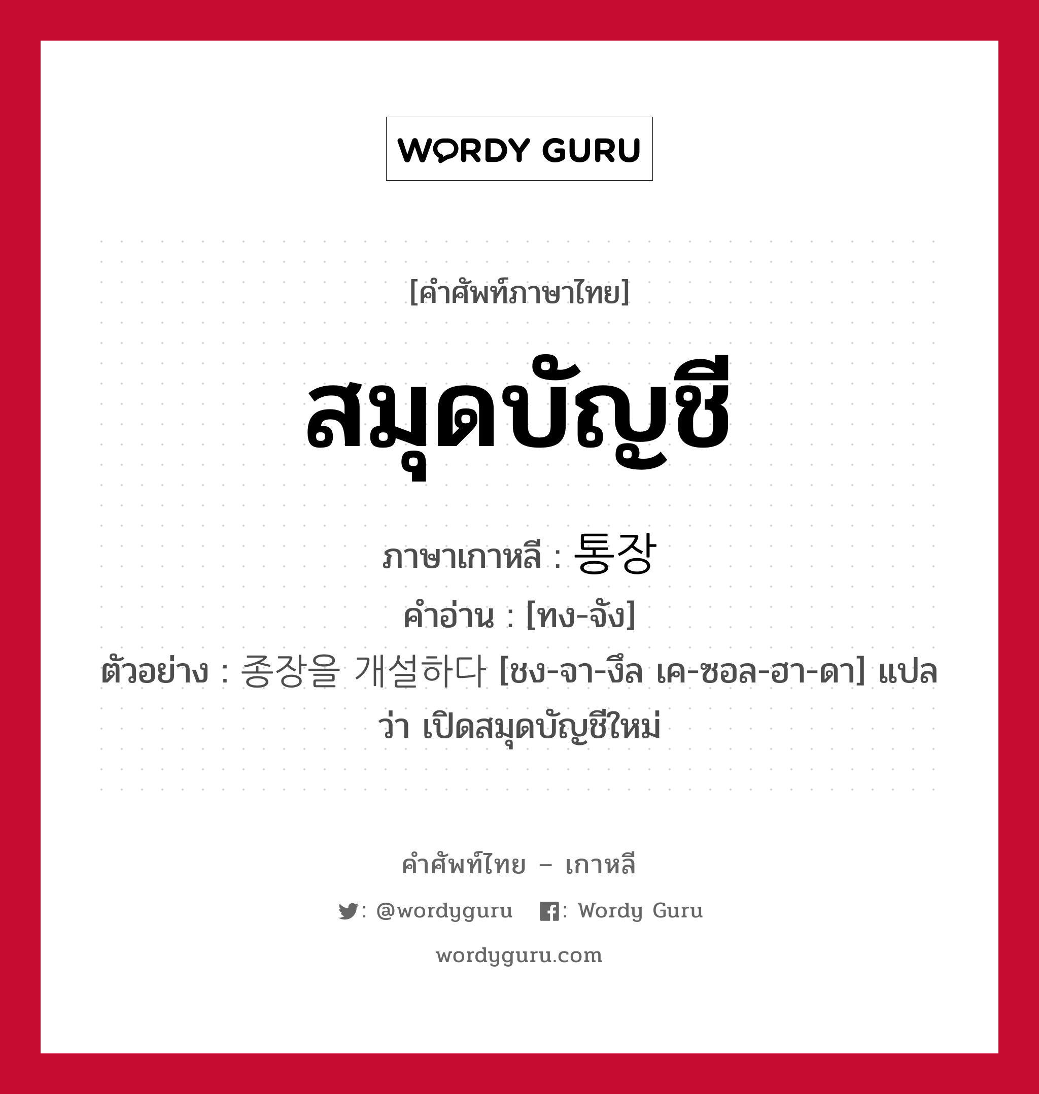 สมุดบัญชี ภาษาเกาหลีคืออะไร, คำศัพท์ภาษาไทย - เกาหลี สมุดบัญชี ภาษาเกาหลี 통장 คำอ่าน [ทง-จัง] ตัวอย่าง 종장을 개설하다 [ชง-จา-งึล เค-ซอล-ฮา-ดา] แปลว่า เปิดสมุดบัญชีใหม่