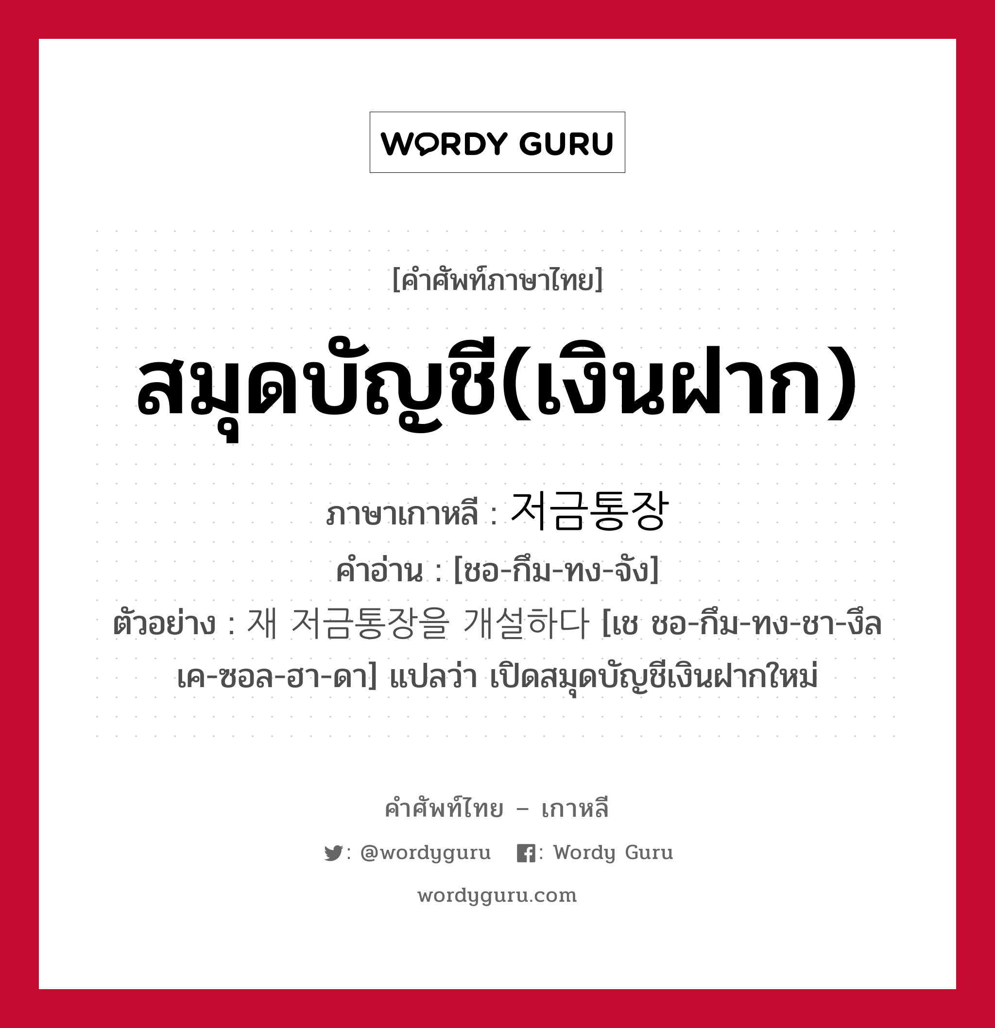 สมุดบัญชี(เงินฝาก) ภาษาเกาหลีคืออะไร, คำศัพท์ภาษาไทย - เกาหลี สมุดบัญชี(เงินฝาก) ภาษาเกาหลี 저금통장 คำอ่าน [ชอ-กึม-ทง-จัง] ตัวอย่าง 재 저금통장을 개설하다 [เช ชอ-กึม-ทง-ชา-งึล เค-ซอล-ฮา-ดา] แปลว่า เปิดสมุดบัญชีเงินฝากใหม่