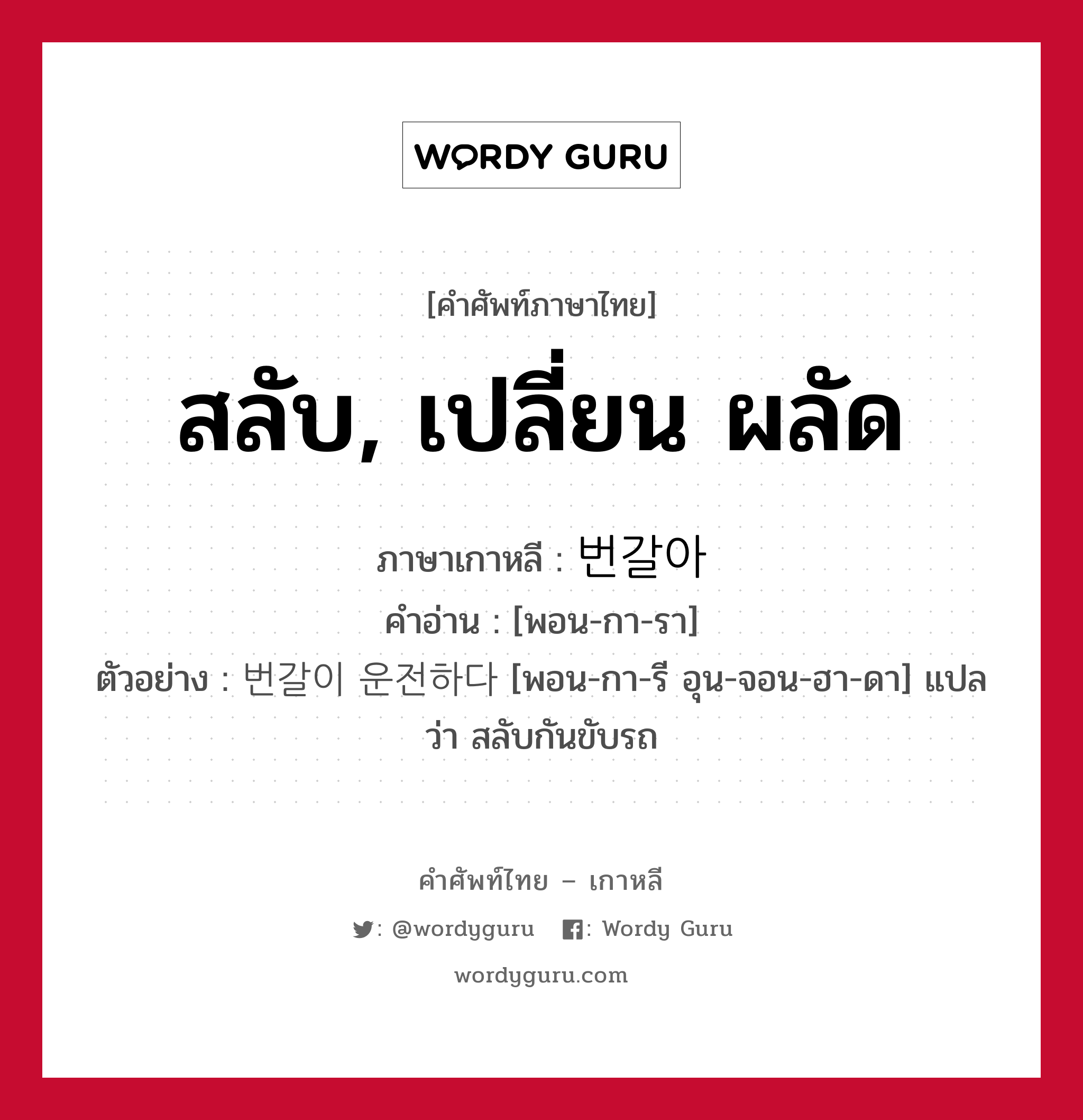 สลับ, เปลี่ยน ผลัด ภาษาเกาหลีคืออะไร, คำศัพท์ภาษาไทย - เกาหลี สลับ, เปลี่ยน ผลัด ภาษาเกาหลี 번갈아 คำอ่าน [พอน-กา-รา] ตัวอย่าง 번갈이 운전하다 [พอน-กา-รี อุน-จอน-ฮา-ดา] แปลว่า สลับกันขับรถ