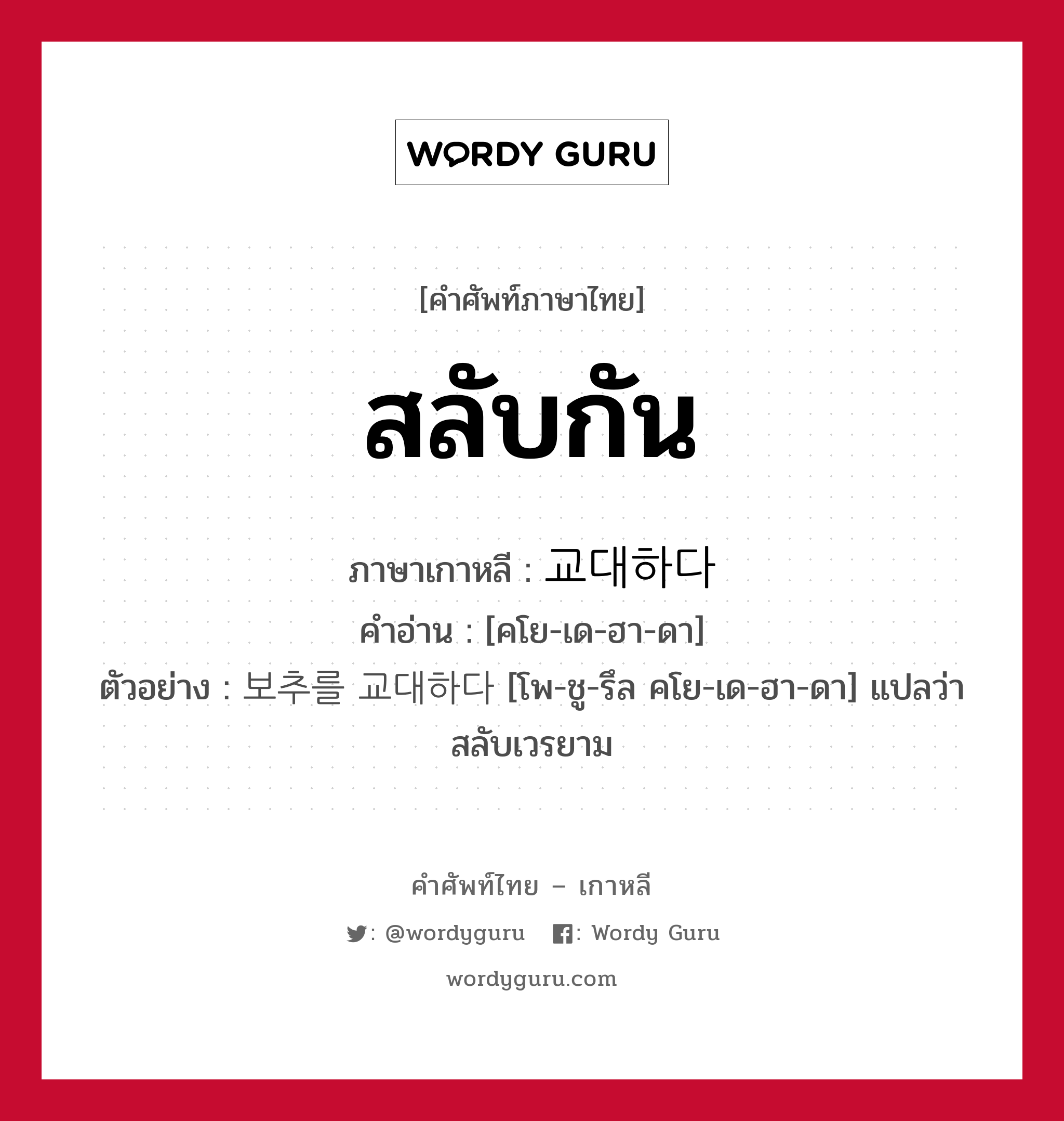 สลับกัน ภาษาเกาหลีคืออะไร, คำศัพท์ภาษาไทย - เกาหลี สลับกัน ภาษาเกาหลี 교대하다 คำอ่าน [คโย-เด-ฮา-ดา] ตัวอย่าง 보추를 교대하다 [โพ-ชู-รึล คโย-เด-ฮา-ดา] แปลว่า สลับเวรยาม