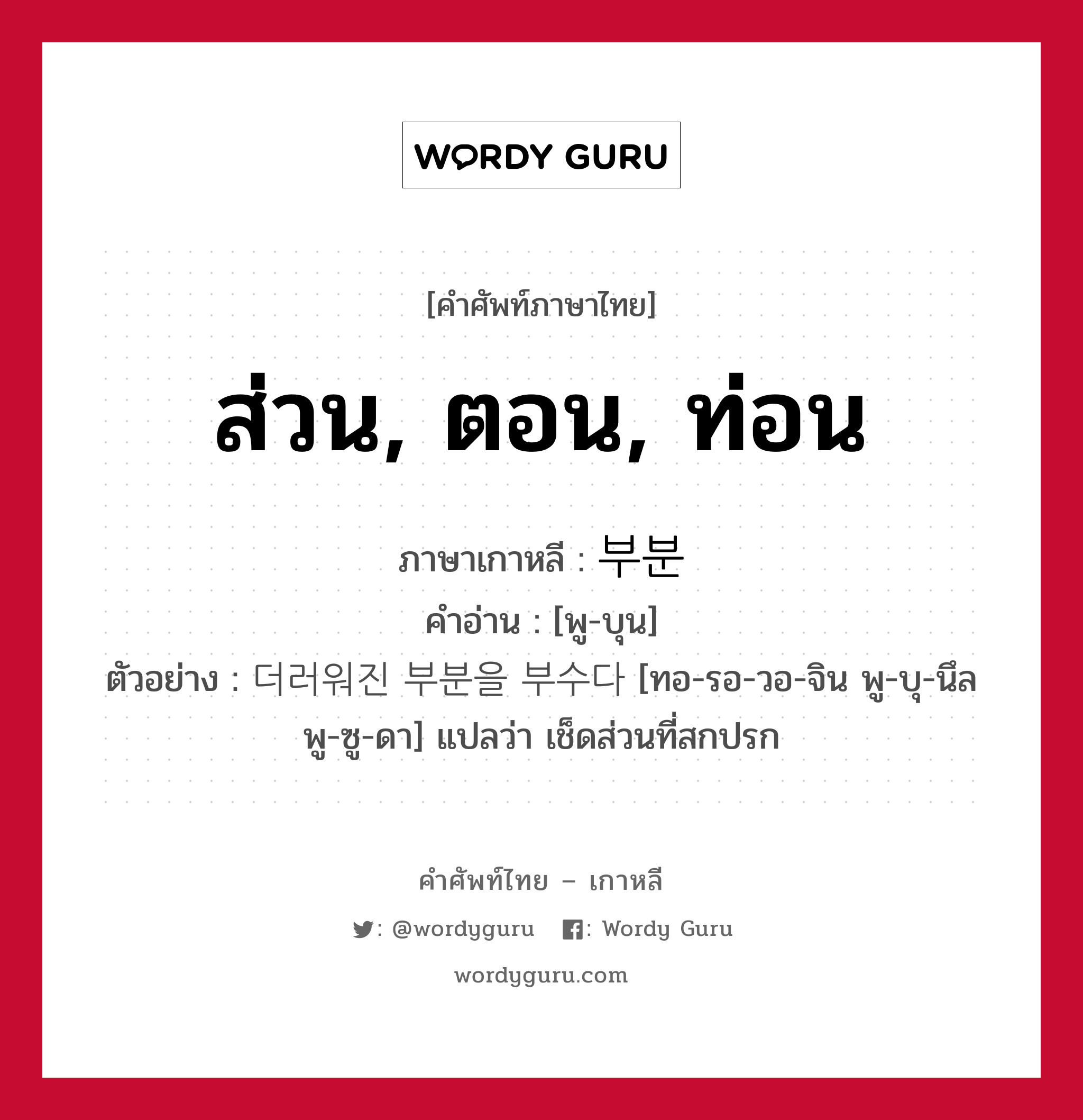 ส่วน, ตอน, ท่อน ภาษาเกาหลีคืออะไร, คำศัพท์ภาษาไทย - เกาหลี ส่วน, ตอน, ท่อน ภาษาเกาหลี 부분 คำอ่าน [พู-บุน] ตัวอย่าง 더러워진 부분을 부수다 [ทอ-รอ-วอ-จิน พู-บุ-นึล พู-ซู-ดา] แปลว่า เช็ดส่วนที่สกปรก