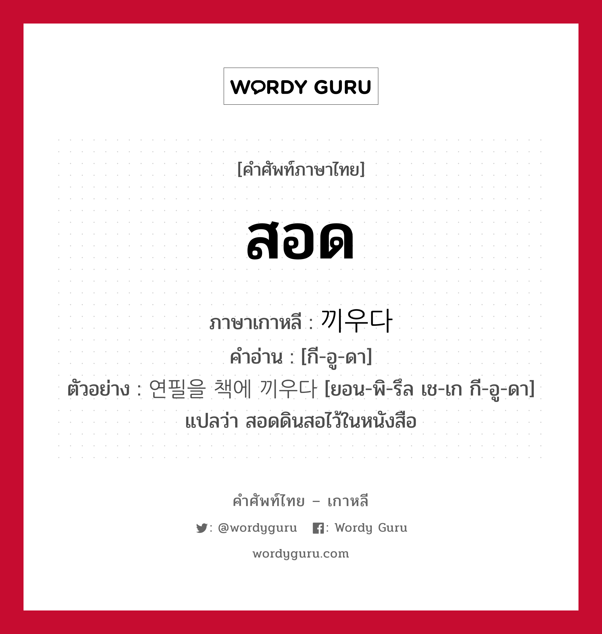 สอด ภาษาเกาหลีคืออะไร, คำศัพท์ภาษาไทย - เกาหลี สอด ภาษาเกาหลี 끼우다 คำอ่าน [กี-อู-ดา] ตัวอย่าง 연필을 책에 끼우다 [ยอน-พิ-รึล เช-เก กี-อู-ดา] แปลว่า สอดดินสอไว้ในหนังสือ