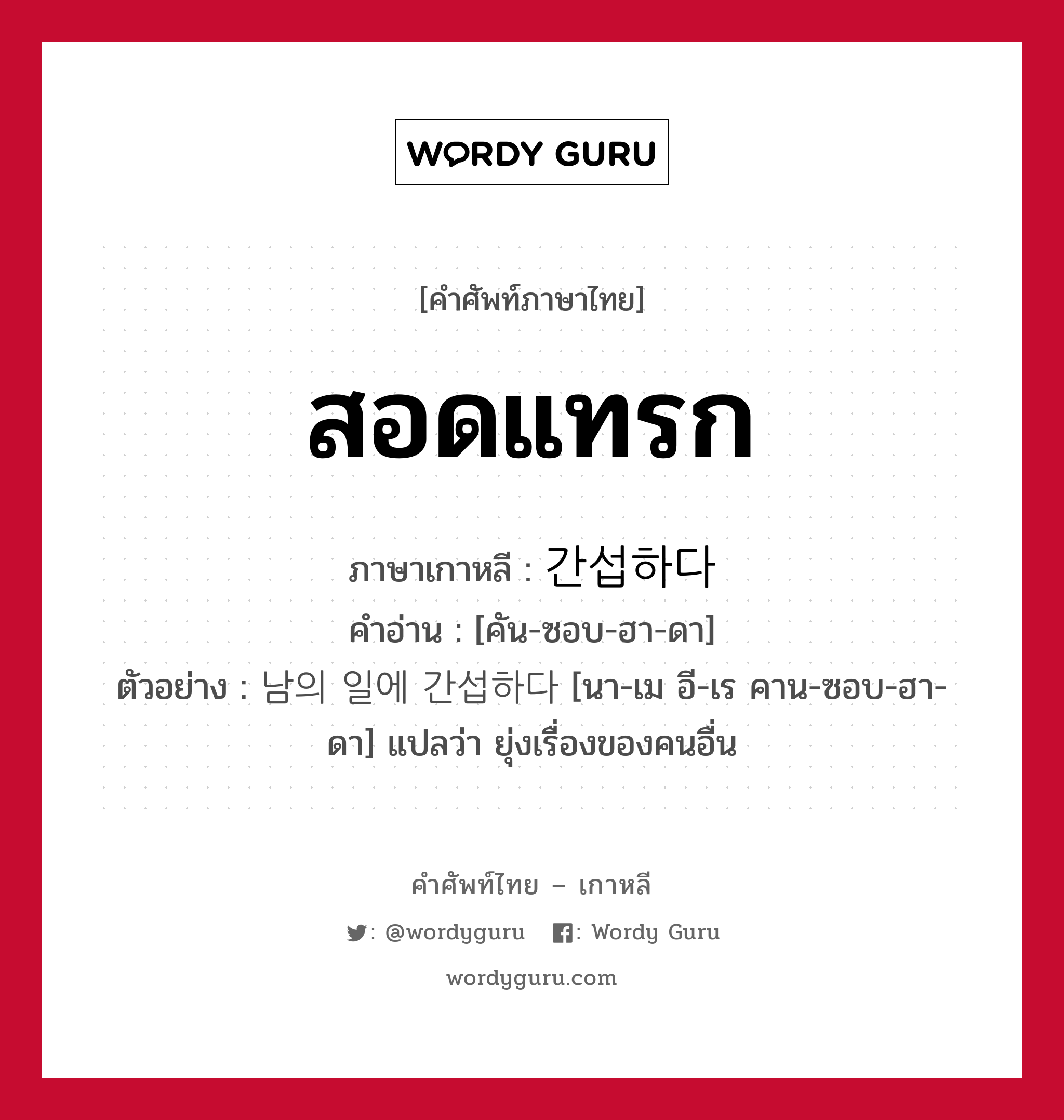 สอดแทรก ภาษาเกาหลีคืออะไร, คำศัพท์ภาษาไทย - เกาหลี สอดแทรก ภาษาเกาหลี 간섭하다 คำอ่าน [คัน-ซอบ-ฮา-ดา] ตัวอย่าง 남의 일에 간섭하다 [นา-เม อี-เร คาน-ซอบ-ฮา-ดา] แปลว่า ยุ่งเรื่องของคนอื่น