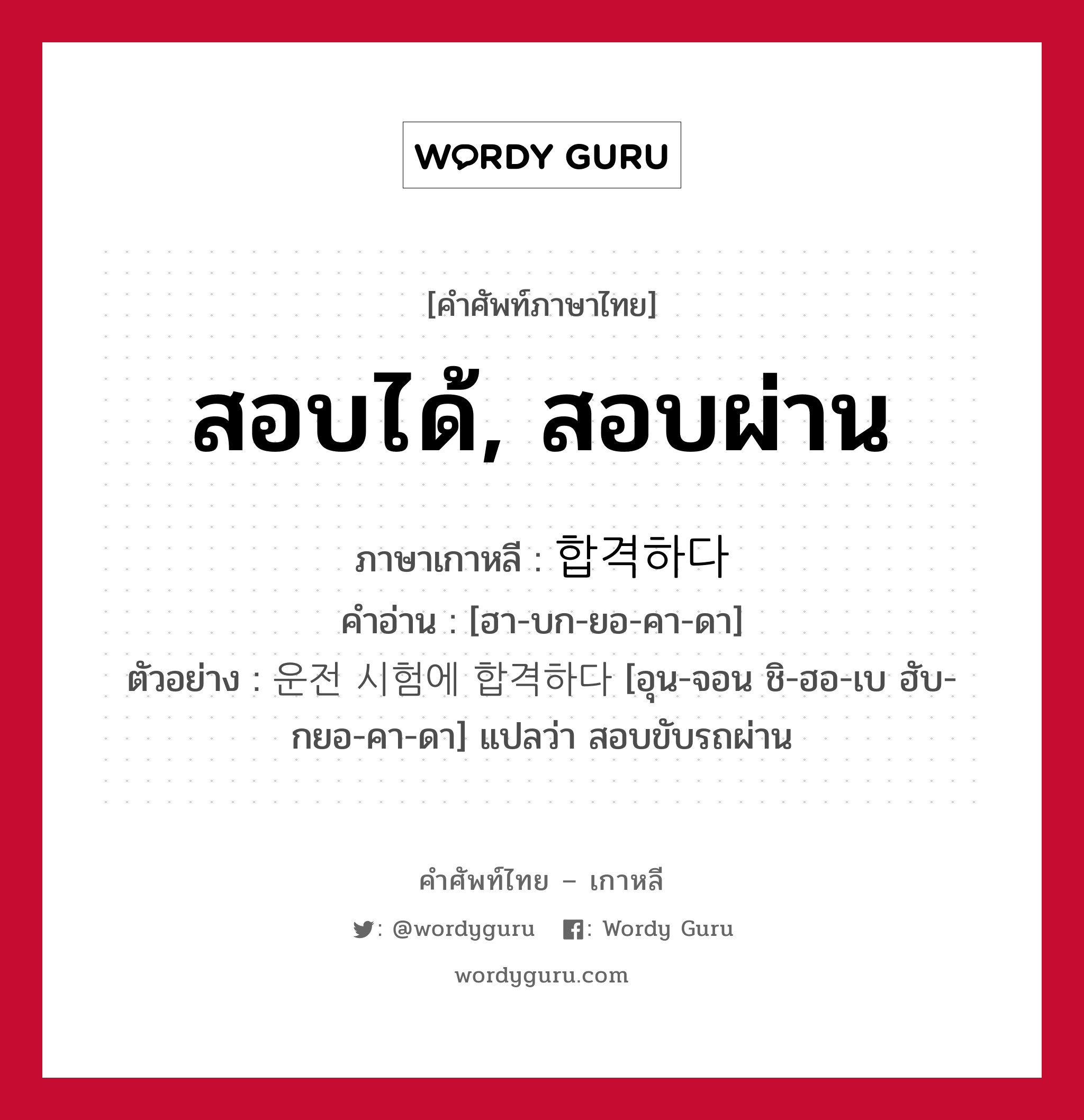 สอบได้, สอบผ่าน ภาษาเกาหลีคืออะไร, คำศัพท์ภาษาไทย - เกาหลี สอบได้, สอบผ่าน ภาษาเกาหลี 합격하다 คำอ่าน [ฮา-บก-ยอ-คา-ดา] ตัวอย่าง 운전 시험에 합격하다 [อุน-จอน ชิ-ฮอ-เบ ฮับ-กยอ-คา-ดา] แปลว่า สอบขับรถผ่าน