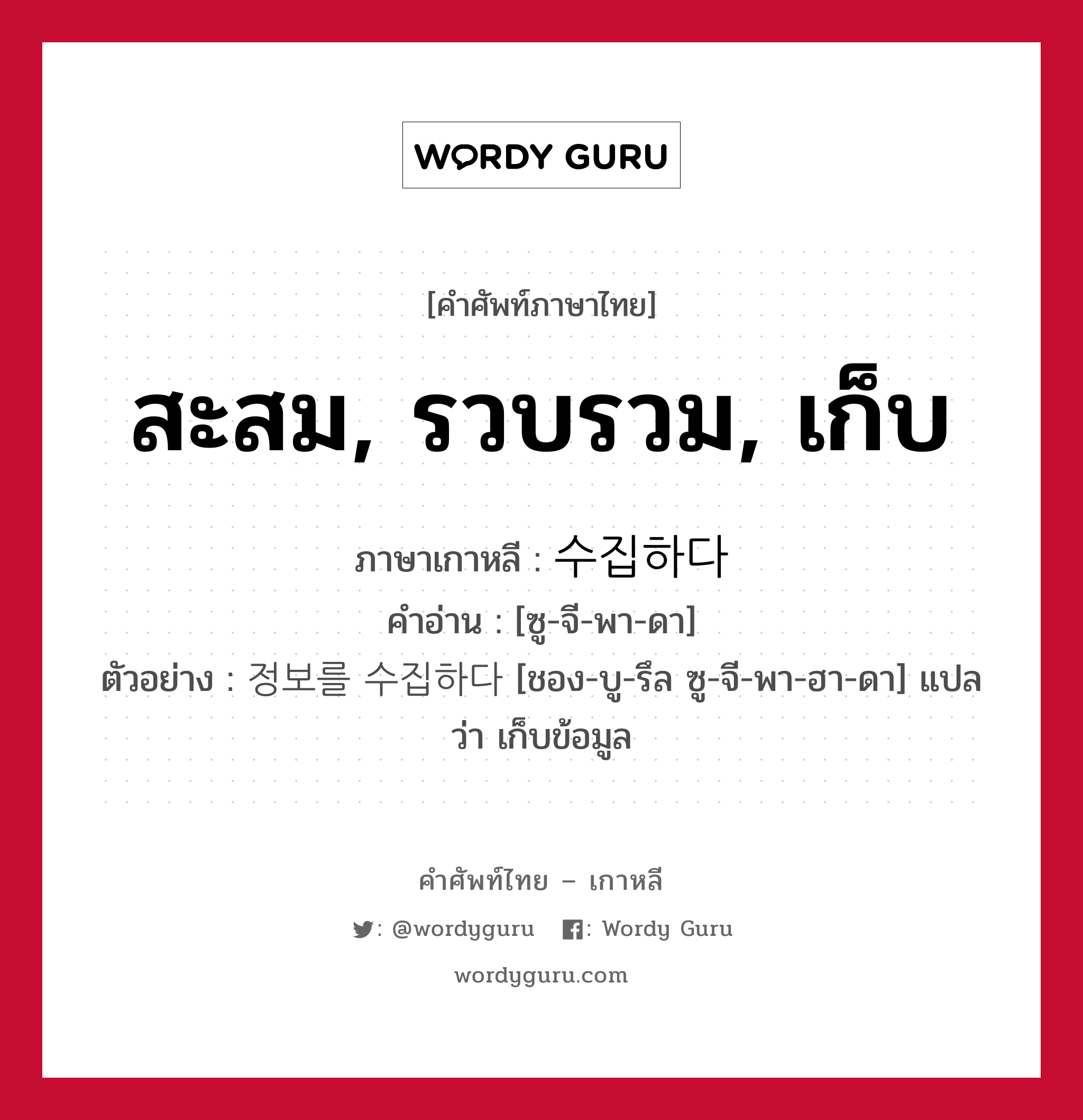 สะสม, รวบรวม, เก็บ ภาษาเกาหลีคืออะไร, คำศัพท์ภาษาไทย - เกาหลี สะสม, รวบรวม, เก็บ ภาษาเกาหลี 수집하다 คำอ่าน [ซู-จี-พา-ดา] ตัวอย่าง 정보를 수집하다 [ชอง-บู-รึล ซู-จี-พา-ฮา-ดา] แปลว่า เก็บข้อมูล