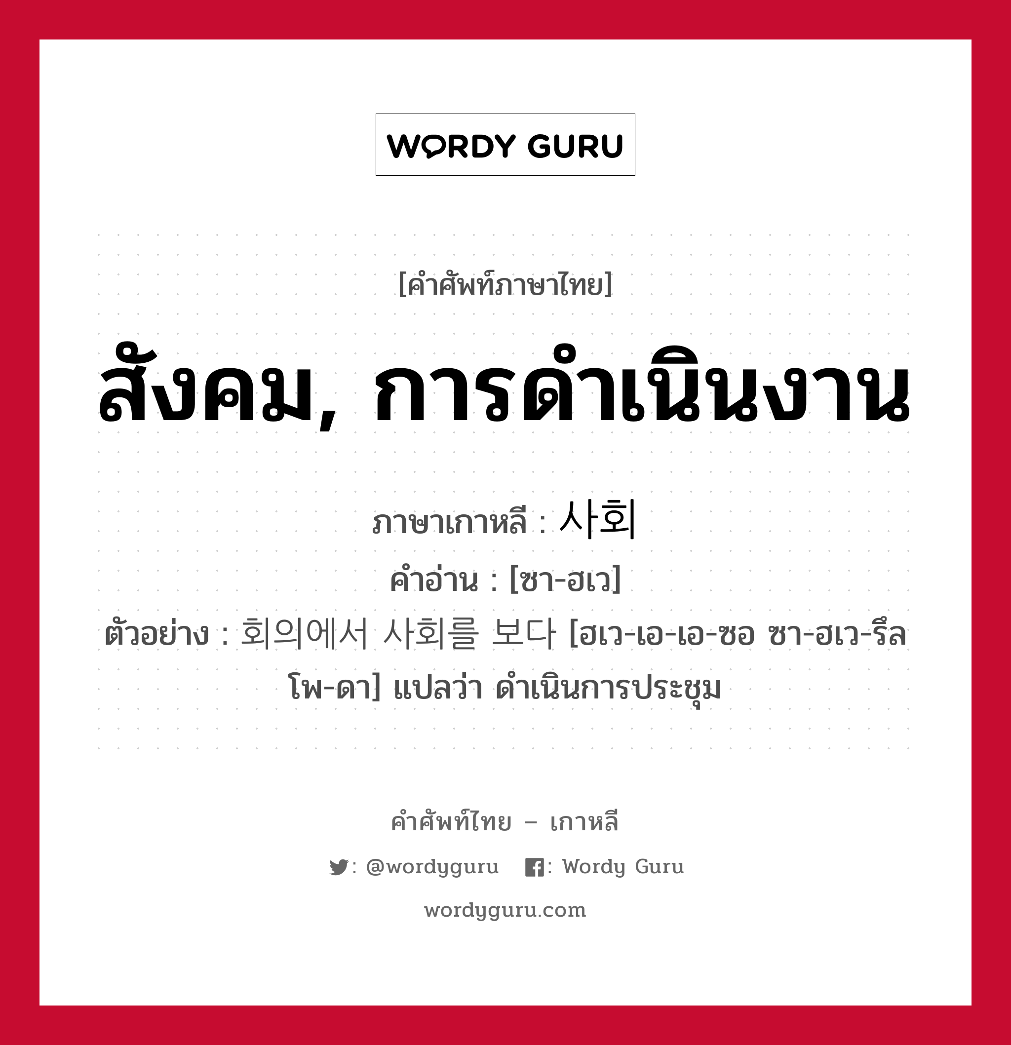 สังคม, การดำเนินงาน ภาษาเกาหลีคืออะไร, คำศัพท์ภาษาไทย - เกาหลี สังคม, การดำเนินงาน ภาษาเกาหลี 사회 คำอ่าน [ซา-ฮเว] ตัวอย่าง 회의에서 사회를 보다 [ฮเว-เอ-เอ-ซอ ซา-ฮเว-รึล โพ-ดา] แปลว่า ดำเนินการประชุม