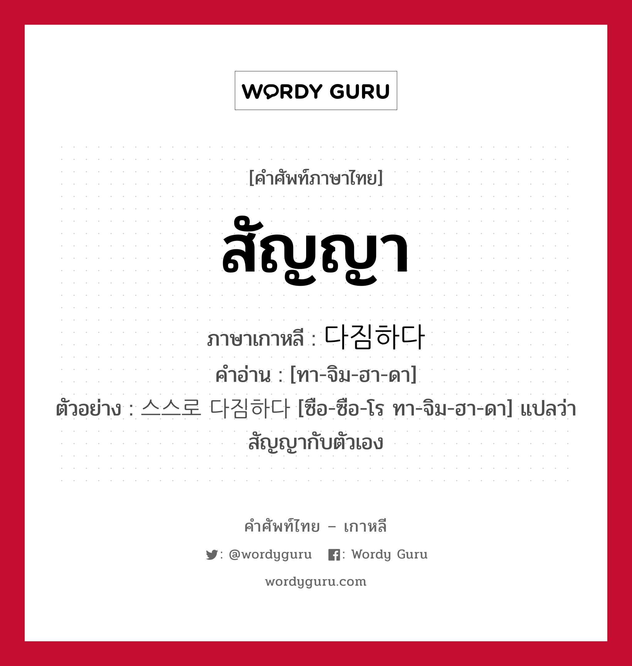 สัญญา ภาษาเกาหลีคืออะไร, คำศัพท์ภาษาไทย - เกาหลี สัญญา ภาษาเกาหลี 다짐하다 คำอ่าน [ทา-จิม-ฮา-ดา] ตัวอย่าง 스스로 다짐하다 [ซือ-ซือ-โร ทา-จิม-ฮา-ดา] แปลว่า สัญญากับตัวเอง