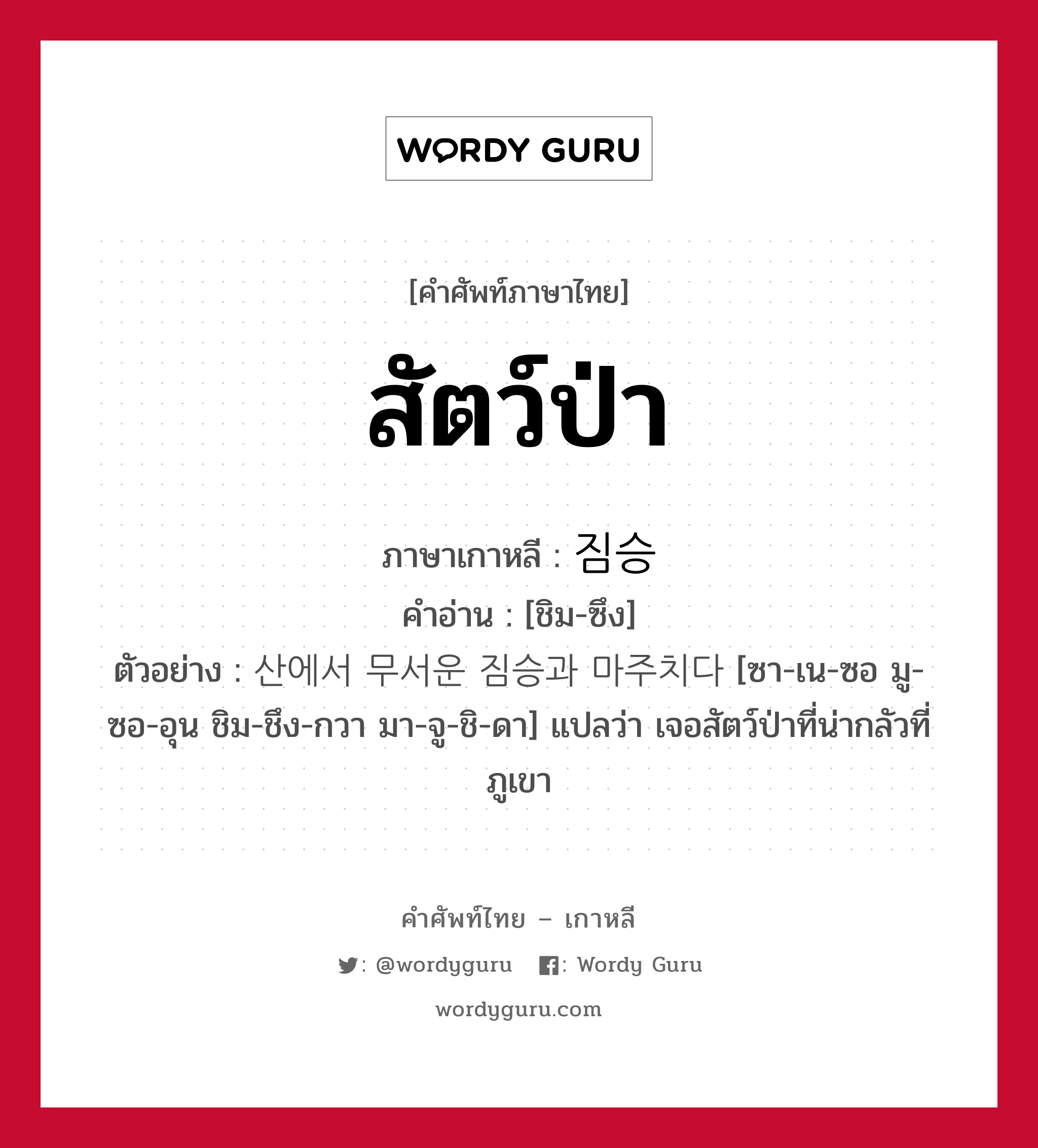 สัตว์ป่า ภาษาเกาหลีคืออะไร, คำศัพท์ภาษาไทย - เกาหลี สัตว์ป่า ภาษาเกาหลี 짐승 คำอ่าน [ชิม-ซึง] ตัวอย่าง 산에서 무서운 짐승과 마주치다 [ซา-เน-ซอ มู-ซอ-อุน ชิม-ชึง-กวา มา-จู-ชิ-ดา] แปลว่า เจอสัตว์ป่าที่น่ากลัวที่ภูเขา