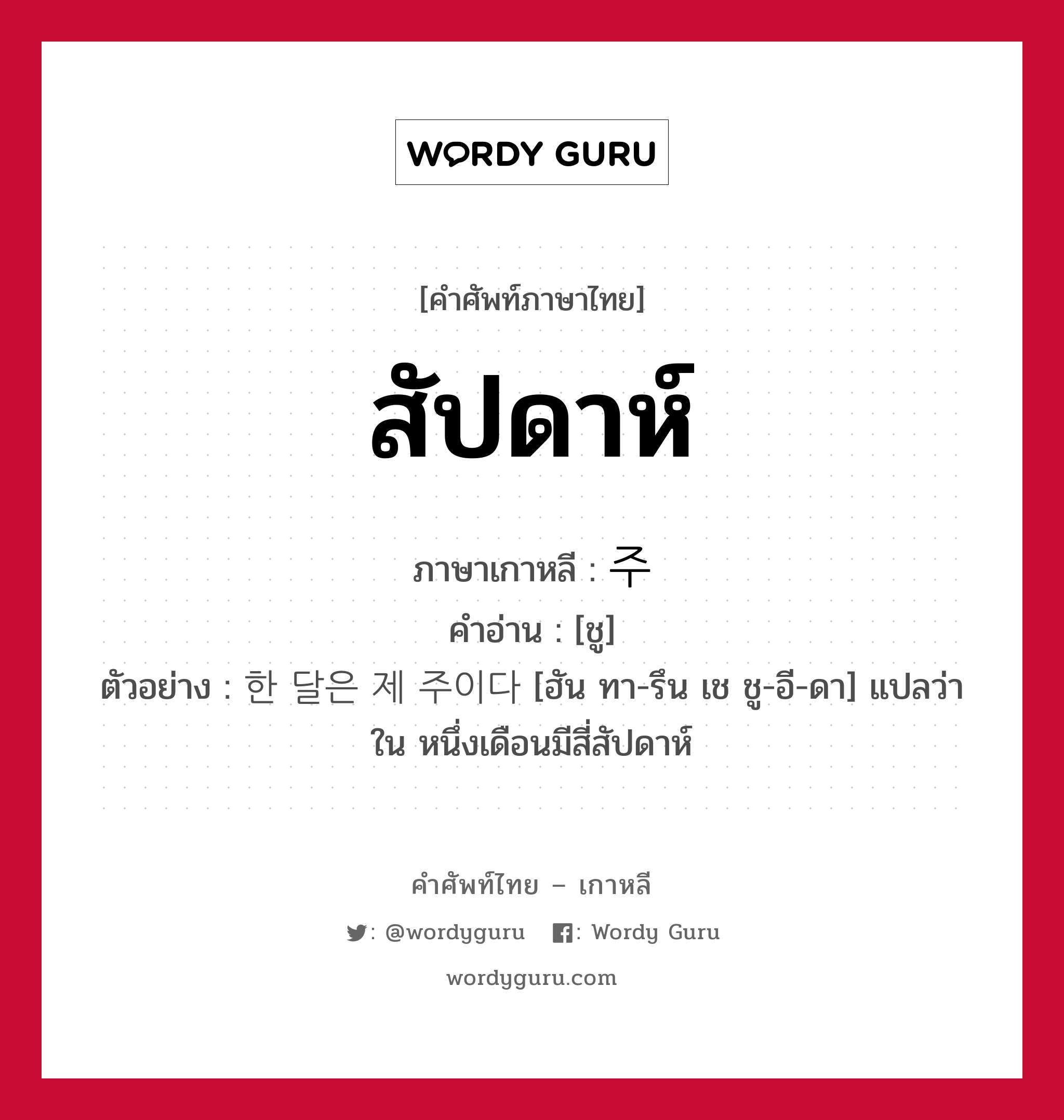 สัปดาห์ ภาษาเกาหลีคืออะไร, คำศัพท์ภาษาไทย - เกาหลี สัปดาห์ ภาษาเกาหลี 주 คำอ่าน [ชู] ตัวอย่าง 한 달은 제 주이다 [ฮัน ทา-รึน เช ชู-อี-ดา] แปลว่า ใน หนึ่งเดือนมีสี่สัปดาห์