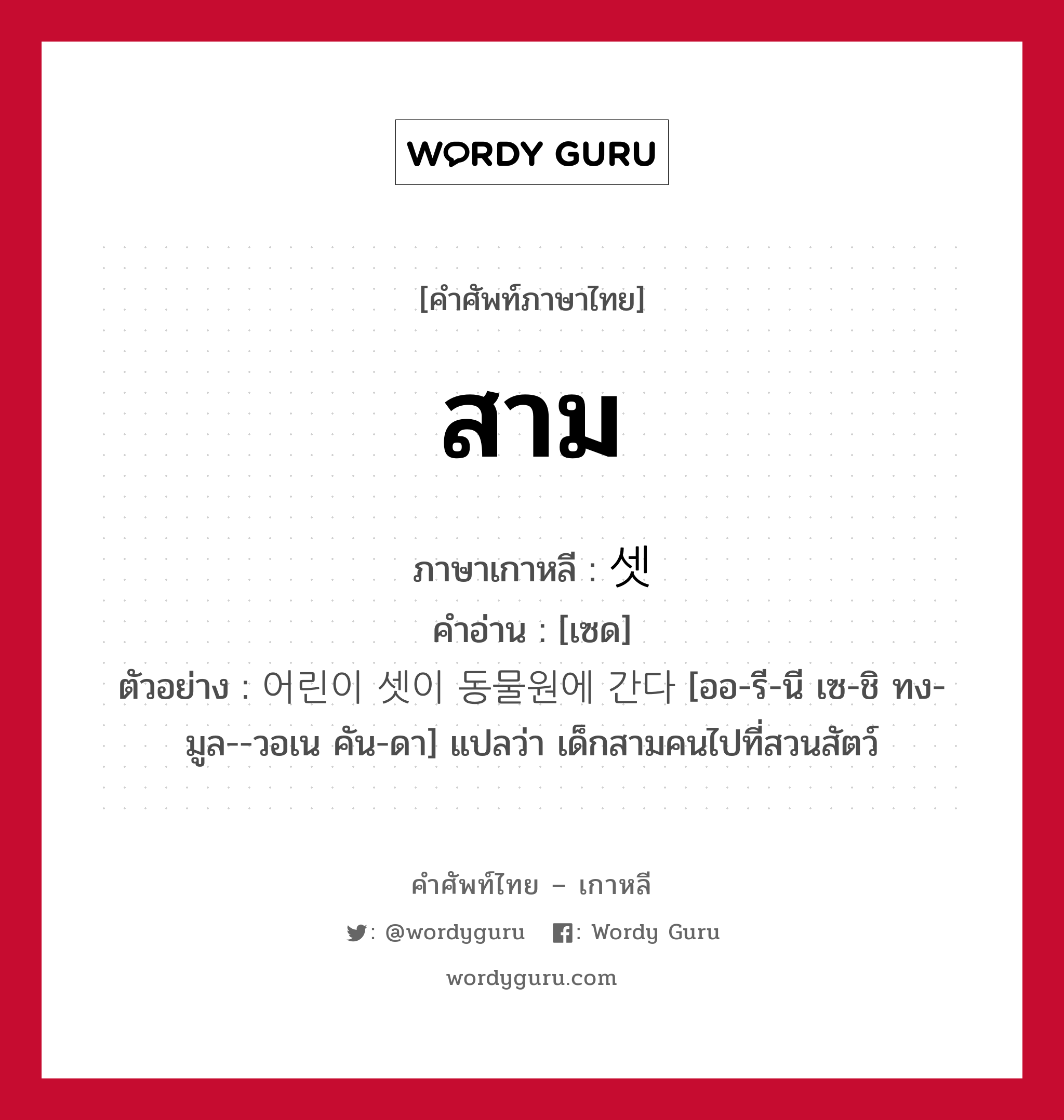 สาม ภาษาเกาหลีคืออะไร, คำศัพท์ภาษาไทย - เกาหลี สาม ภาษาเกาหลี 셋 คำอ่าน [เซด] ตัวอย่าง 어린이 셋이 동물원에 간다 [ออ-รี-นี เซ-ชิ ทง-มูล--วอเน คัน-ดา] แปลว่า เด็กสามคนไปที่สวนสัตว์