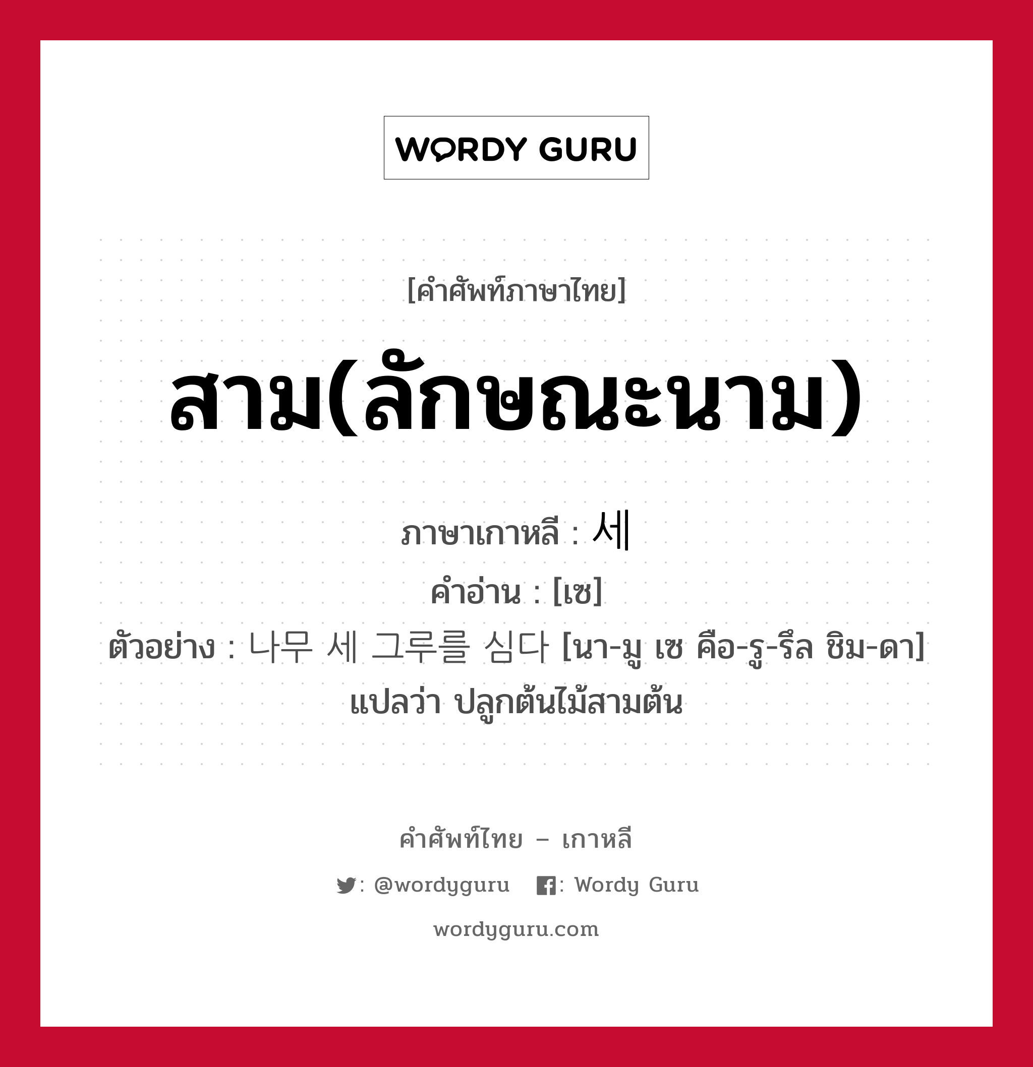 สาม(ลักษณะนาม) ภาษาเกาหลีคืออะไร, คำศัพท์ภาษาไทย - เกาหลี สาม(ลักษณะนาม) ภาษาเกาหลี 세 คำอ่าน [เซ] ตัวอย่าง 나무 세 그루를 심다 [นา-มู เซ คือ-รู-รึล ชิม-ดา] แปลว่า ปลูกต้นไม้สามต้น