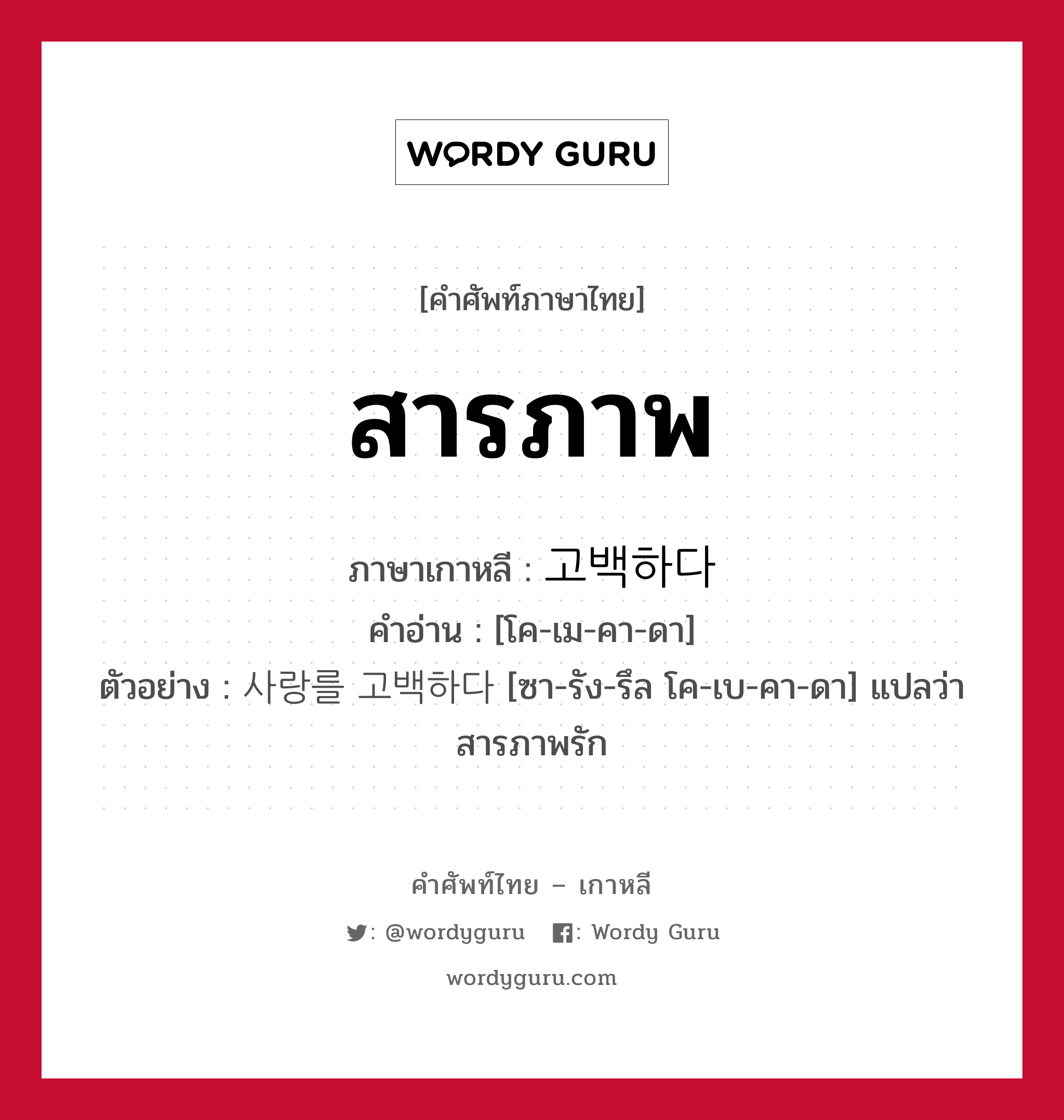 สารภาพ ภาษาเกาหลีคืออะไร, คำศัพท์ภาษาไทย - เกาหลี สารภาพ ภาษาเกาหลี 고백하다 คำอ่าน [โค-เม-คา-ดา] ตัวอย่าง 사랑를 고백하다 [ซา-รัง-รึล โค-เบ-คา-ดา] แปลว่า สารภาพรัก