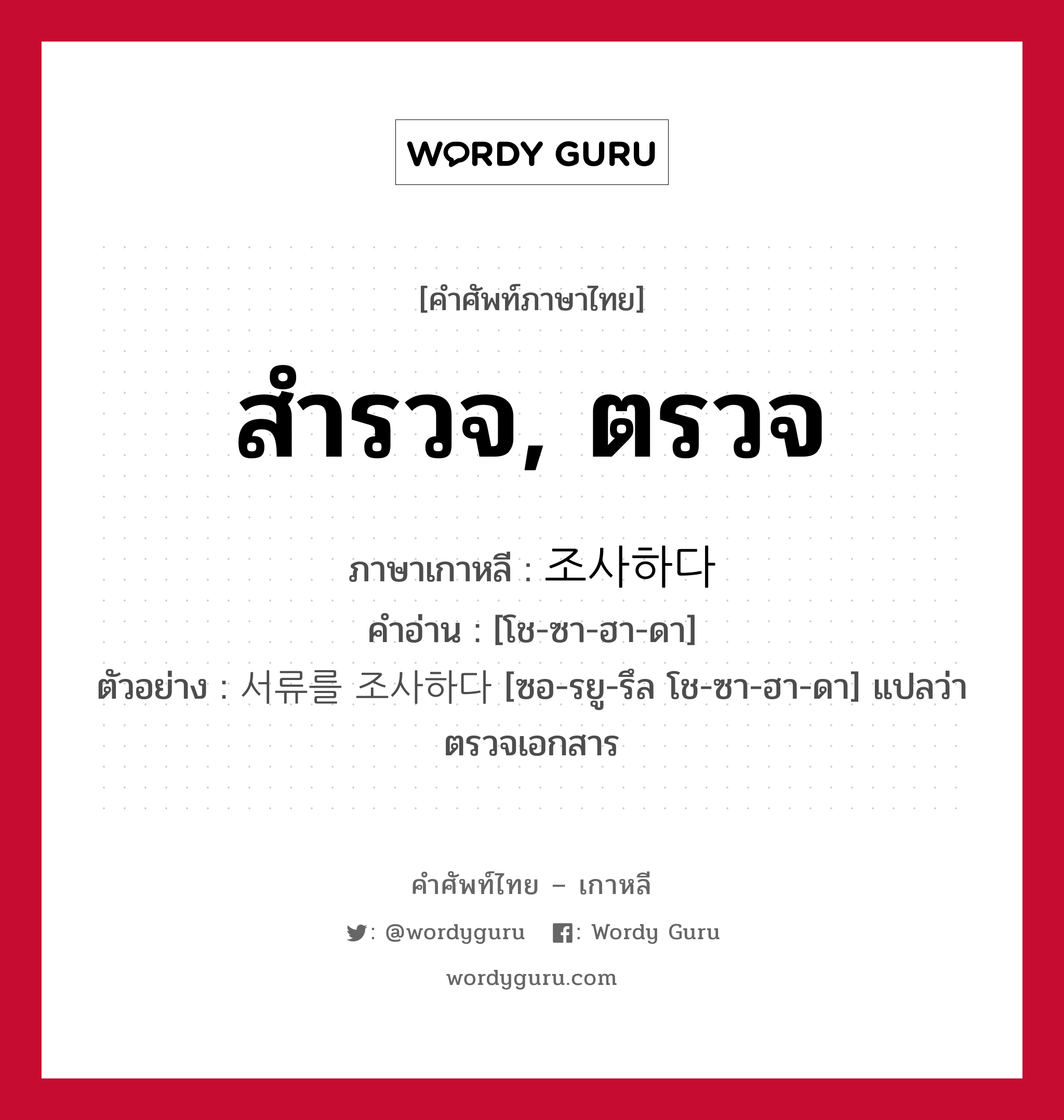 สำรวจ, ตรวจ ภาษาเกาหลีคืออะไร, คำศัพท์ภาษาไทย - เกาหลี สำรวจ, ตรวจ ภาษาเกาหลี 조사하다 คำอ่าน [โช-ซา-ฮา-ดา] ตัวอย่าง 서류를 조사하다 [ซอ-รยู-รึล โช-ซา-ฮา-ดา] แปลว่า ตรวจเอกสาร