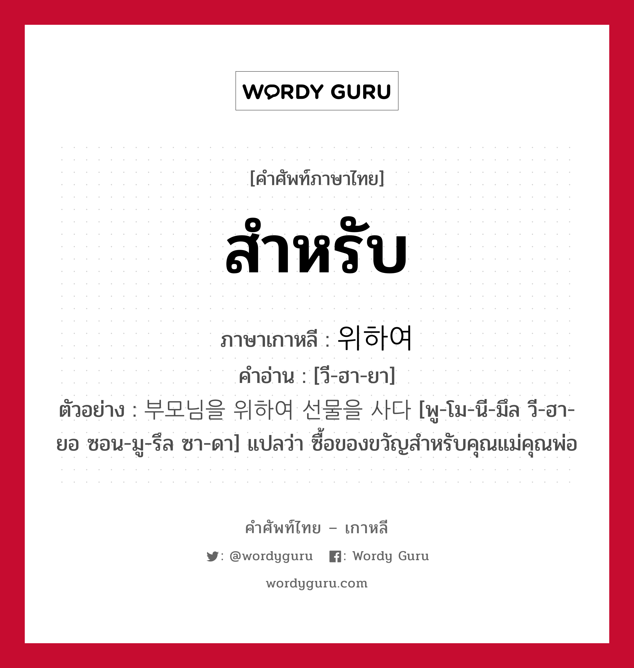 สำหรับ ภาษาเกาหลีคืออะไร, คำศัพท์ภาษาไทย - เกาหลี สำหรับ ภาษาเกาหลี 위하여 คำอ่าน [วี-ฮา-ยา] ตัวอย่าง 부모님을 위하여 선물을 사다 [พู-โม-นี-มึล วี-ฮา-ยอ ซอน-มู-รึล ซา-ดา] แปลว่า ซื้อของขวัญสำหรับคุณแม่คุณพ่อ