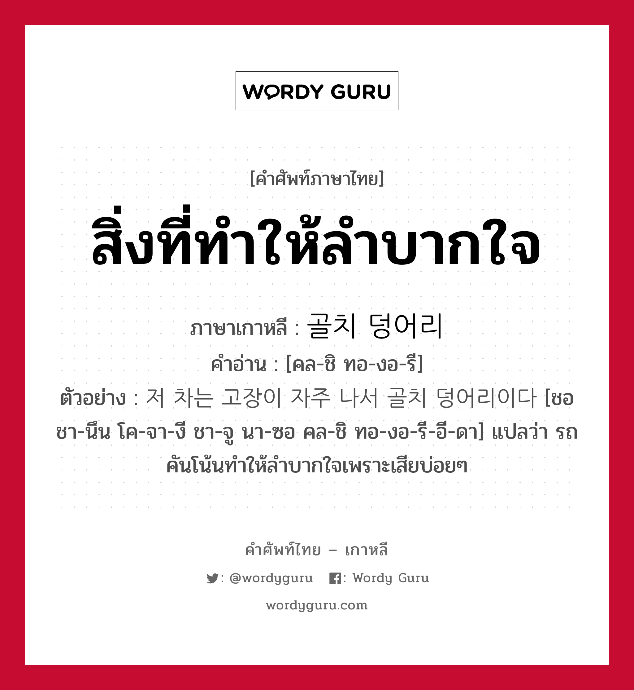 สิ่งที่ทำให้ลำบากใจ ภาษาเกาหลีคืออะไร, คำศัพท์ภาษาไทย - เกาหลี สิ่งที่ทำให้ลำบากใจ ภาษาเกาหลี 골치 덩어리 คำอ่าน [คล-ชิ ทอ-งอ-รี] ตัวอย่าง 저 차는 고장이 자주 나서 골치 덩어리이다 [ชอ ชา-นึน โค-จา-งี ชา-จู นา-ซอ คล-ชิ ทอ-งอ-รี-อี-ดา] แปลว่า รถคันโน้นทำให้ลำบากใจเพราะเสียบ่อยๆ