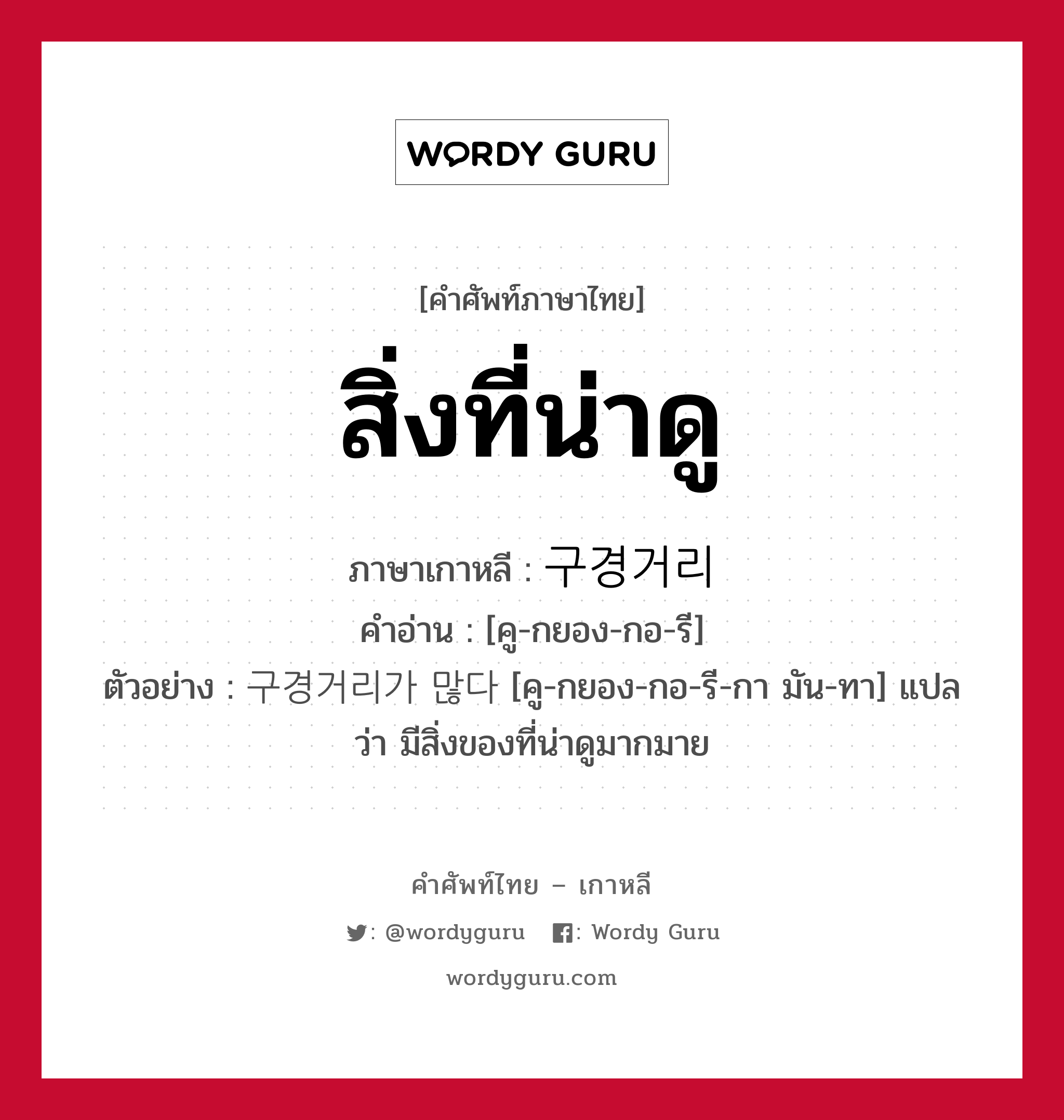 สิ่งที่น่าดู ภาษาเกาหลีคืออะไร, คำศัพท์ภาษาไทย - เกาหลี สิ่งที่น่าดู ภาษาเกาหลี 구경거리 คำอ่าน [คู-กยอง-กอ-รี] ตัวอย่าง 구경거리가 많다 [คู-กยอง-กอ-รี-กา มัน-ทา] แปลว่า มีสิ่งของที่น่าดูมากมาย