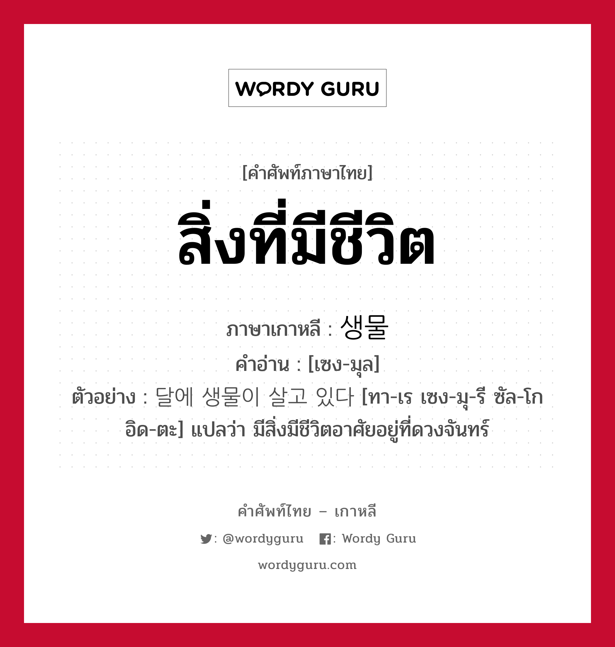 สิ่งที่มีชีวิต ภาษาเกาหลีคืออะไร, คำศัพท์ภาษาไทย - เกาหลี สิ่งที่มีชีวิต ภาษาเกาหลี 생물 คำอ่าน [เซง-มุล] ตัวอย่าง 달에 생물이 살고 있다 [ทา-เร เซง-มุ-รี ซัล-โก อิด-ตะ] แปลว่า มีสิ่งมีชีวิตอาศัยอยู่ที่ดวงจันทร์