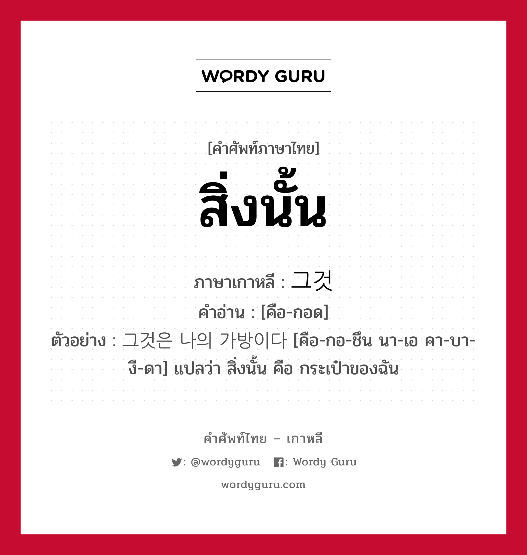 สิ่งนั้น ภาษาเกาหลีคืออะไร, คำศัพท์ภาษาไทย - เกาหลี สิ่งนั้น ภาษาเกาหลี 그것 คำอ่าน [คือ-กอด] ตัวอย่าง 그것은 나의 가방이다 [คือ-กอ-ชึน นา-เอ คา-บา-งี-ดา] แปลว่า สิ่งนั้น คือ กระเป๋าของฉัน