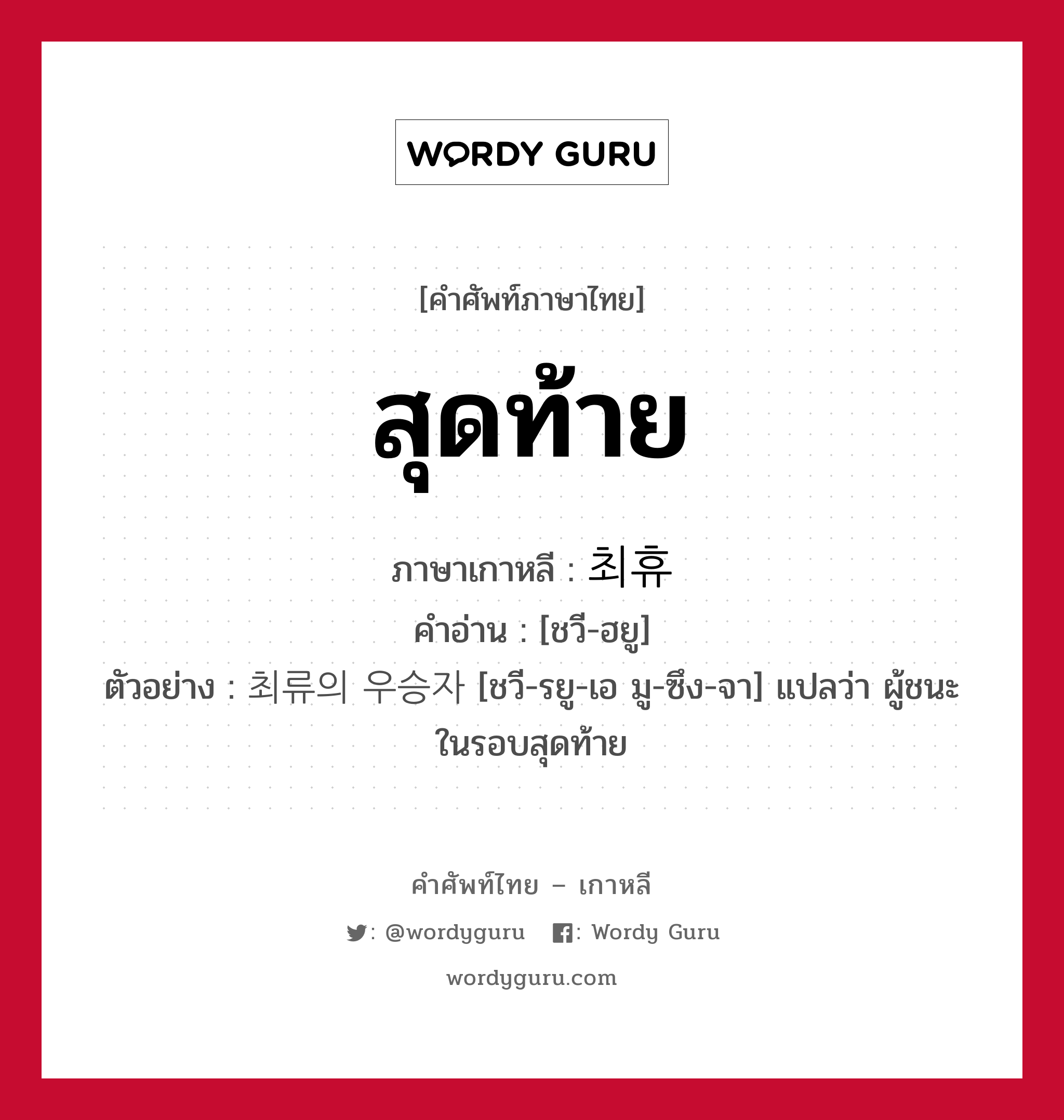 สุดท้าย ภาษาเกาหลีคืออะไร, คำศัพท์ภาษาไทย - เกาหลี สุดท้าย ภาษาเกาหลี 최휴 คำอ่าน [ชวี-ฮยู] ตัวอย่าง 최류의 우승자 [ชวี-รยู-เอ มู-ซึง-จา] แปลว่า ผู้ชนะในรอบสุดท้าย