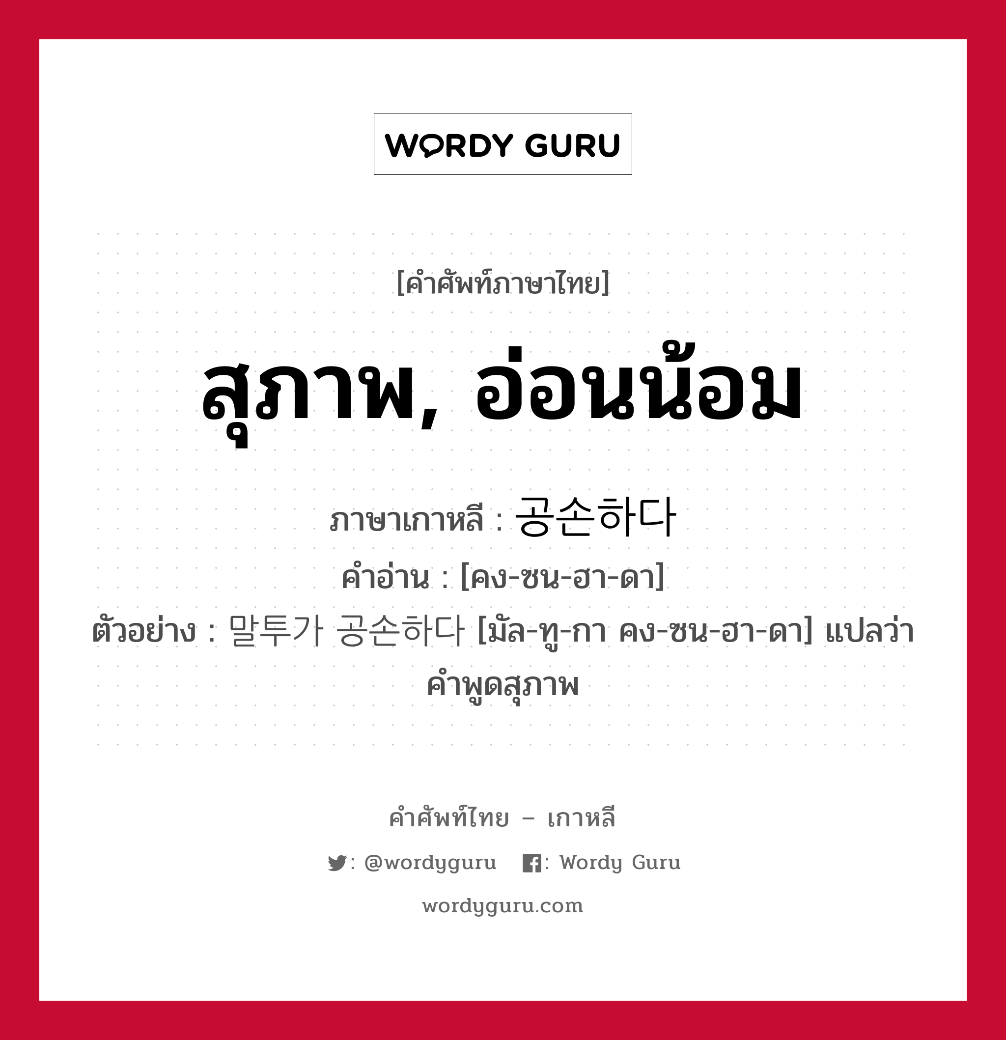 สุภาพ, อ่อนน้อม ภาษาเกาหลีคืออะไร, คำศัพท์ภาษาไทย - เกาหลี สุภาพ, อ่อนน้อม ภาษาเกาหลี 공손하다 คำอ่าน [คง-ซน-ฮา-ดา] ตัวอย่าง 말투가 공손하다 [มัล-ทู-กา คง-ซน-ฮา-ดา] แปลว่า คำพูดสุภาพ