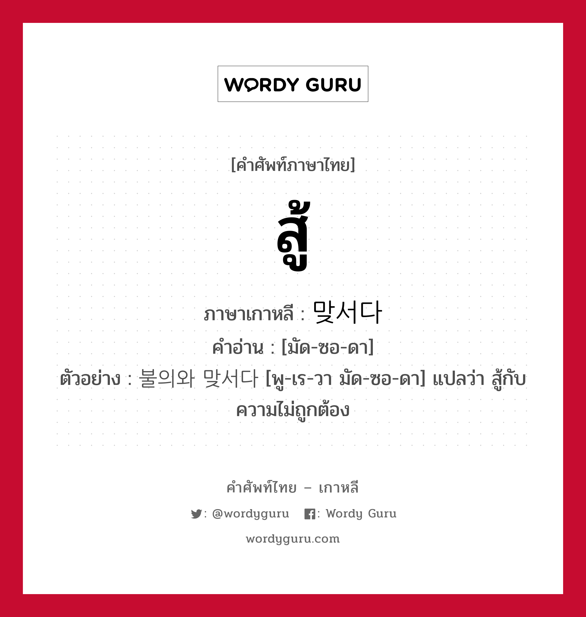 สู้ ภาษาเกาหลีคืออะไร, คำศัพท์ภาษาไทย - เกาหลี สู้ ภาษาเกาหลี 맞서다 คำอ่าน [มัด-ซอ-ดา] ตัวอย่าง 불의와 맞서다 [พู-เร-วา มัด-ซอ-ดา] แปลว่า สู้กับความไม่ถูกต้อง