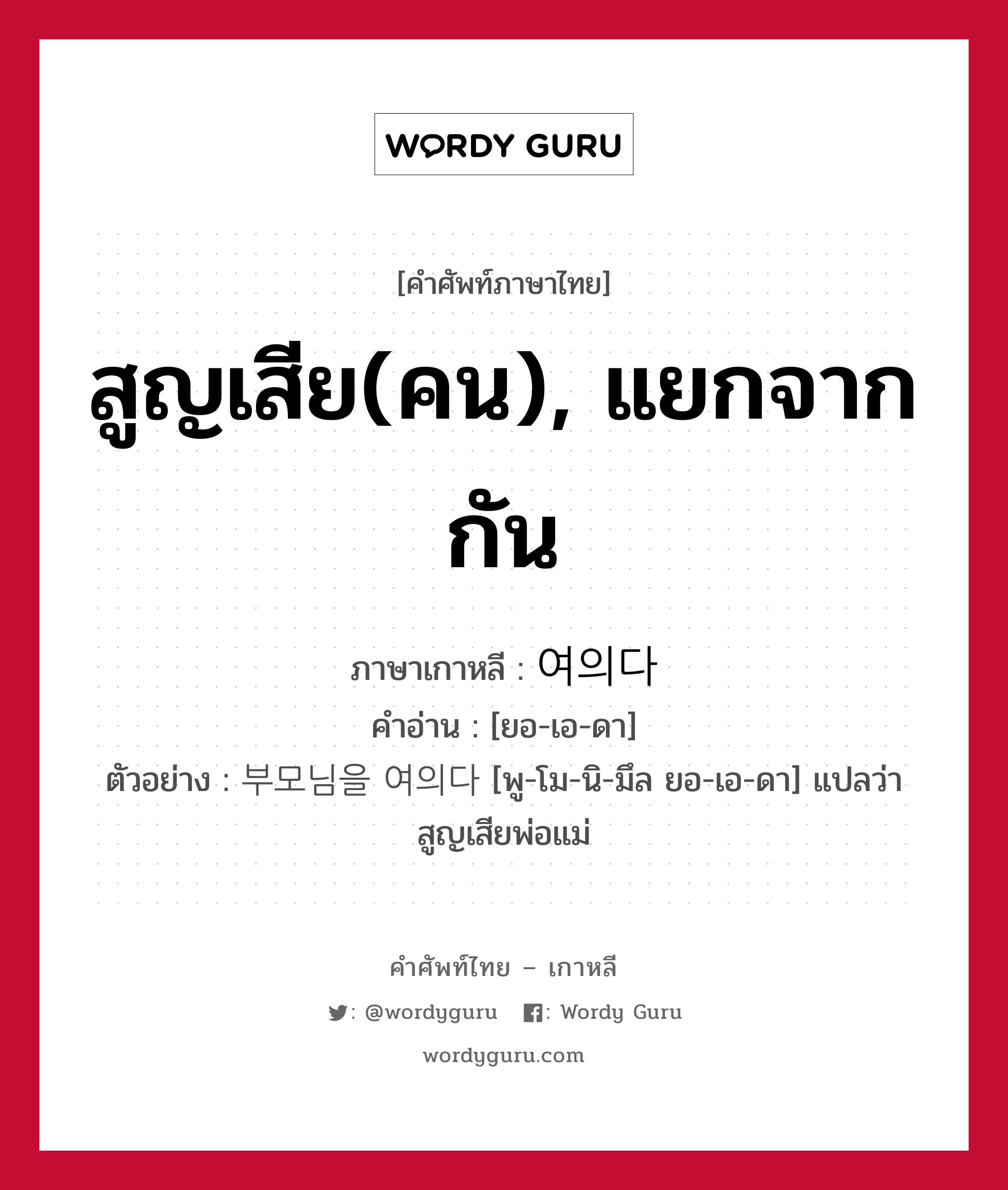 สูญเสีย(คน), แยกจากกัน ภาษาเกาหลีคืออะไร, คำศัพท์ภาษาไทย - เกาหลี สูญเสีย(คน), แยกจากกัน ภาษาเกาหลี 여의다 คำอ่าน [ยอ-เอ-ดา] ตัวอย่าง 부모님을 여의다 [พู-โม-นิ-มึล ยอ-เอ-ดา] แปลว่า สูญเสียพ่อแม่