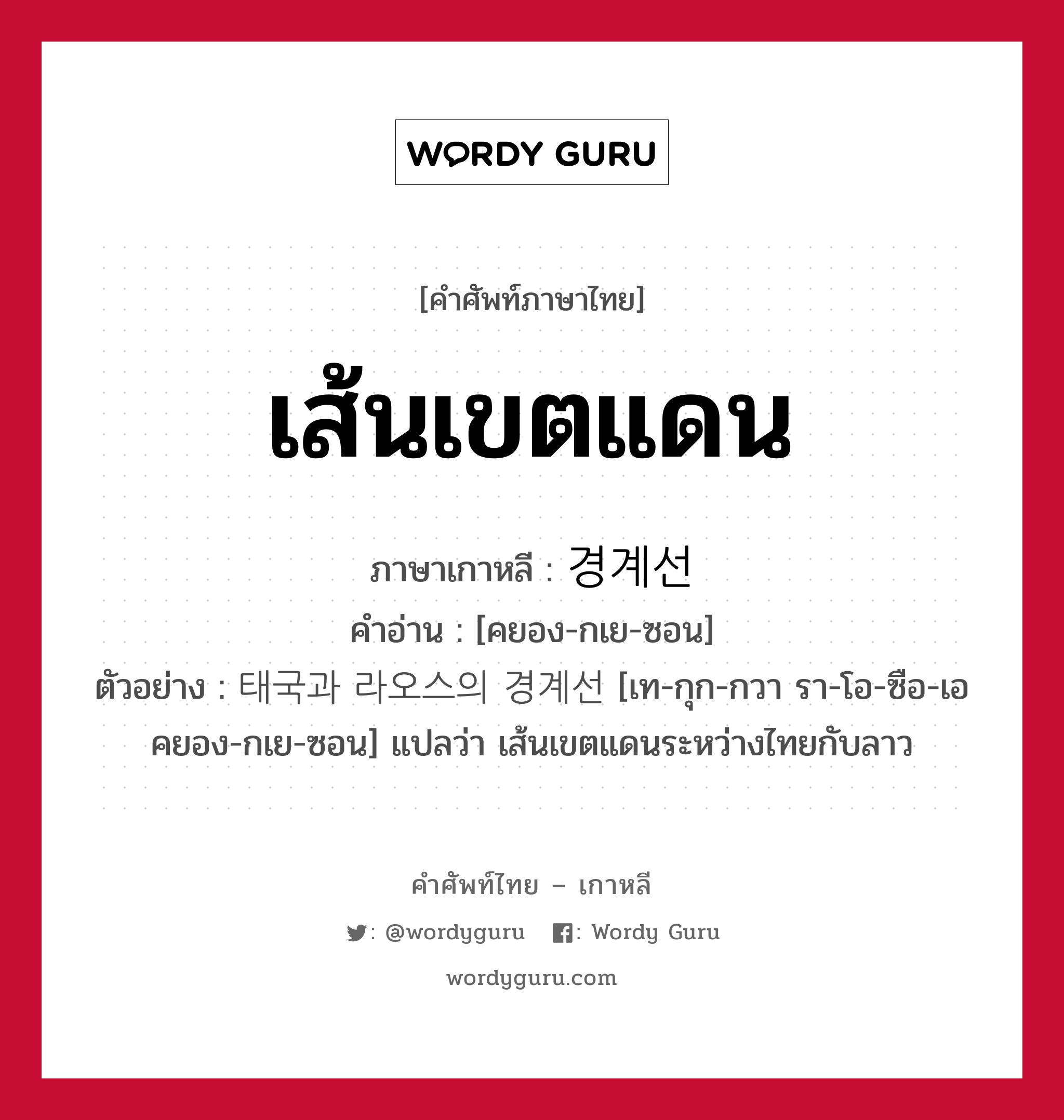 เส้นเขตแดน ภาษาเกาหลีคืออะไร, คำศัพท์ภาษาไทย - เกาหลี เส้นเขตแดน ภาษาเกาหลี 경계선 คำอ่าน [คยอง-กเย-ซอน] ตัวอย่าง 태국과 라오스의 경계선 [เท-กุก-กวา รา-โอ-ซือ-เอ คยอง-กเย-ซอน] แปลว่า เส้นเขตแดนระหว่างไทยกับลาว