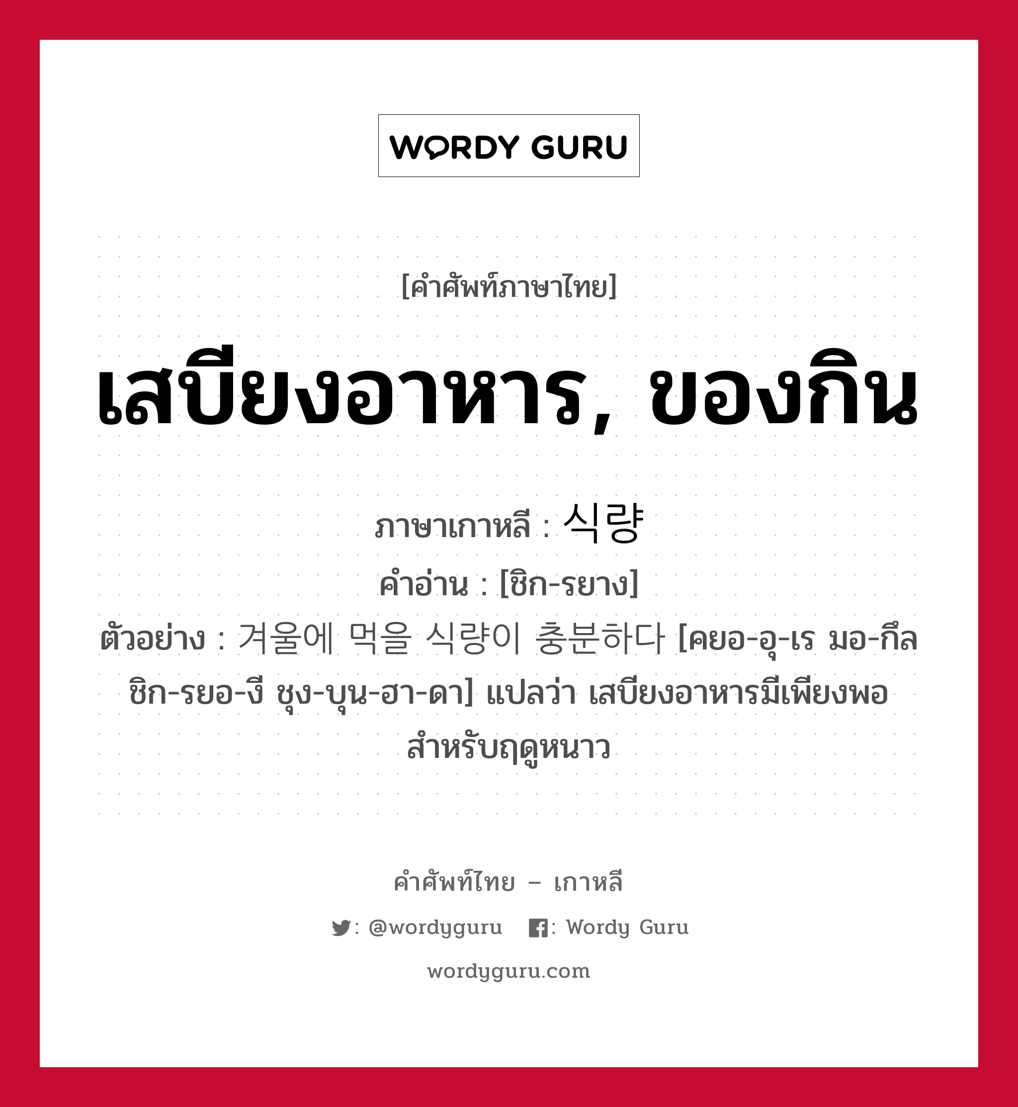 เสบียงอาหาร, ของกิน ภาษาเกาหลีคืออะไร, คำศัพท์ภาษาไทย - เกาหลี เสบียงอาหาร, ของกิน ภาษาเกาหลี 식량 คำอ่าน [ชิก-รยาง] ตัวอย่าง 겨울에 먹을 식량이 충분하다 [คยอ-อุ-เร มอ-กึล ชิก-รยอ-งี ชุง-บุน-ฮา-ดา] แปลว่า เสบียงอาหารมีเพียงพอสำหรับฤดูหนาว