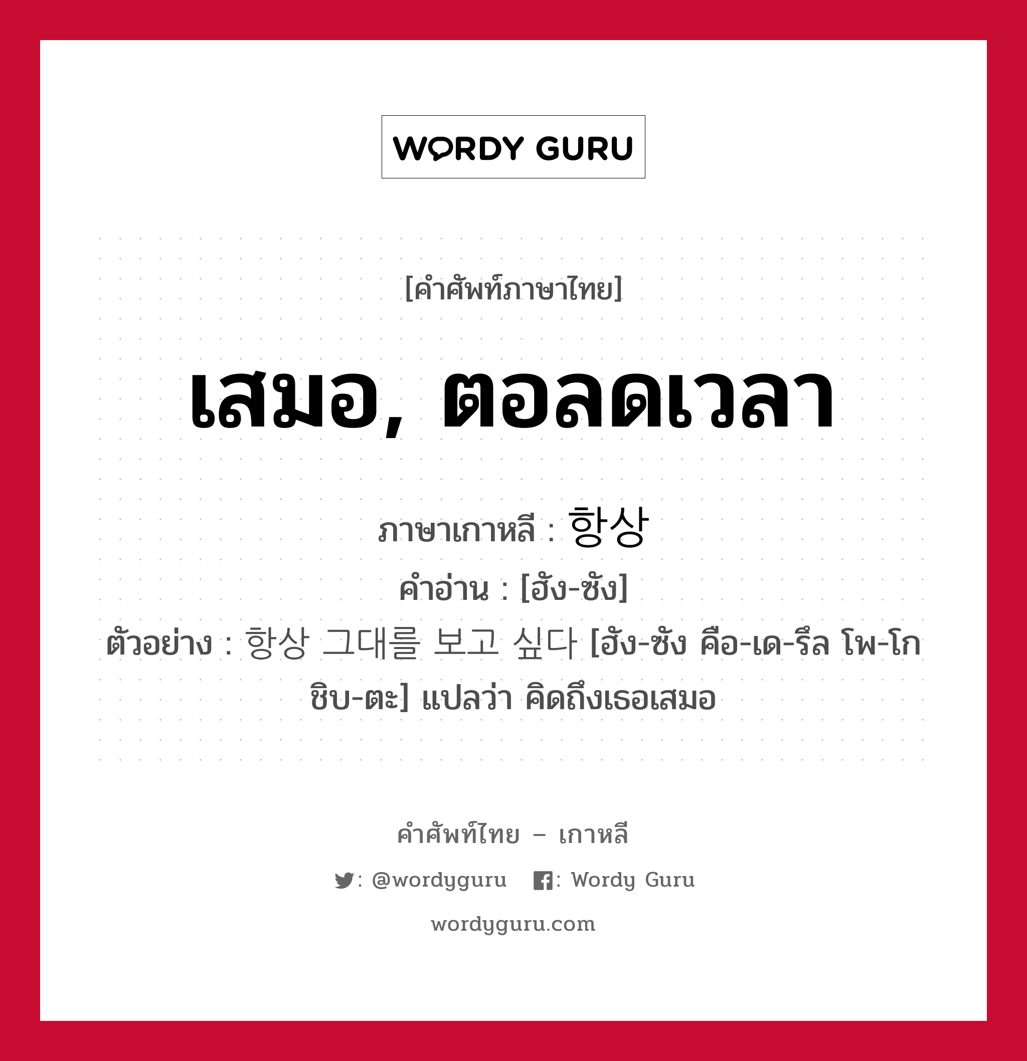 เสมอ, ตอลดเวลา ภาษาเกาหลีคืออะไร, คำศัพท์ภาษาไทย - เกาหลี เสมอ, ตอลดเวลา ภาษาเกาหลี 항상 คำอ่าน [ฮัง-ซัง] ตัวอย่าง 항상 그대를 보고 싶다 [ฮัง-ซัง คือ-เด-รึล โพ-โก ชิบ-ตะ] แปลว่า คิดถึงเธอเสมอ