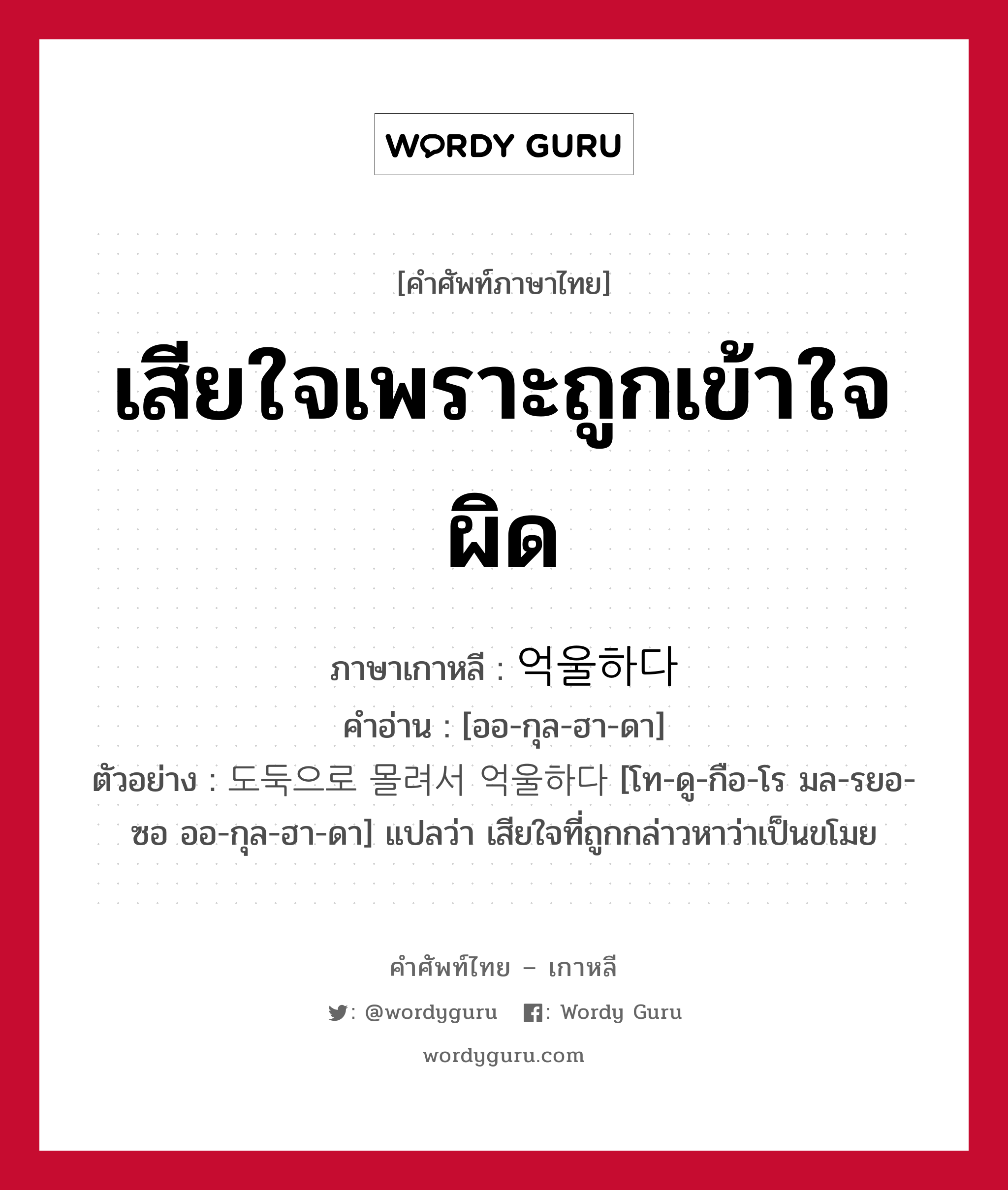 เสียใจเพราะถูกเข้าใจผิด ภาษาเกาหลีคืออะไร, คำศัพท์ภาษาไทย - เกาหลี เสียใจเพราะถูกเข้าใจผิด ภาษาเกาหลี 억울하다 คำอ่าน [ออ-กุล-ฮา-ดา] ตัวอย่าง 도둑으로 몰려서 억울하다 [โท-ดู-กือ-โร มล-รยอ-ซอ ออ-กุล-ฮา-ดา] แปลว่า เสียใจที่ถูกกล่าวหาว่าเป็นขโมย