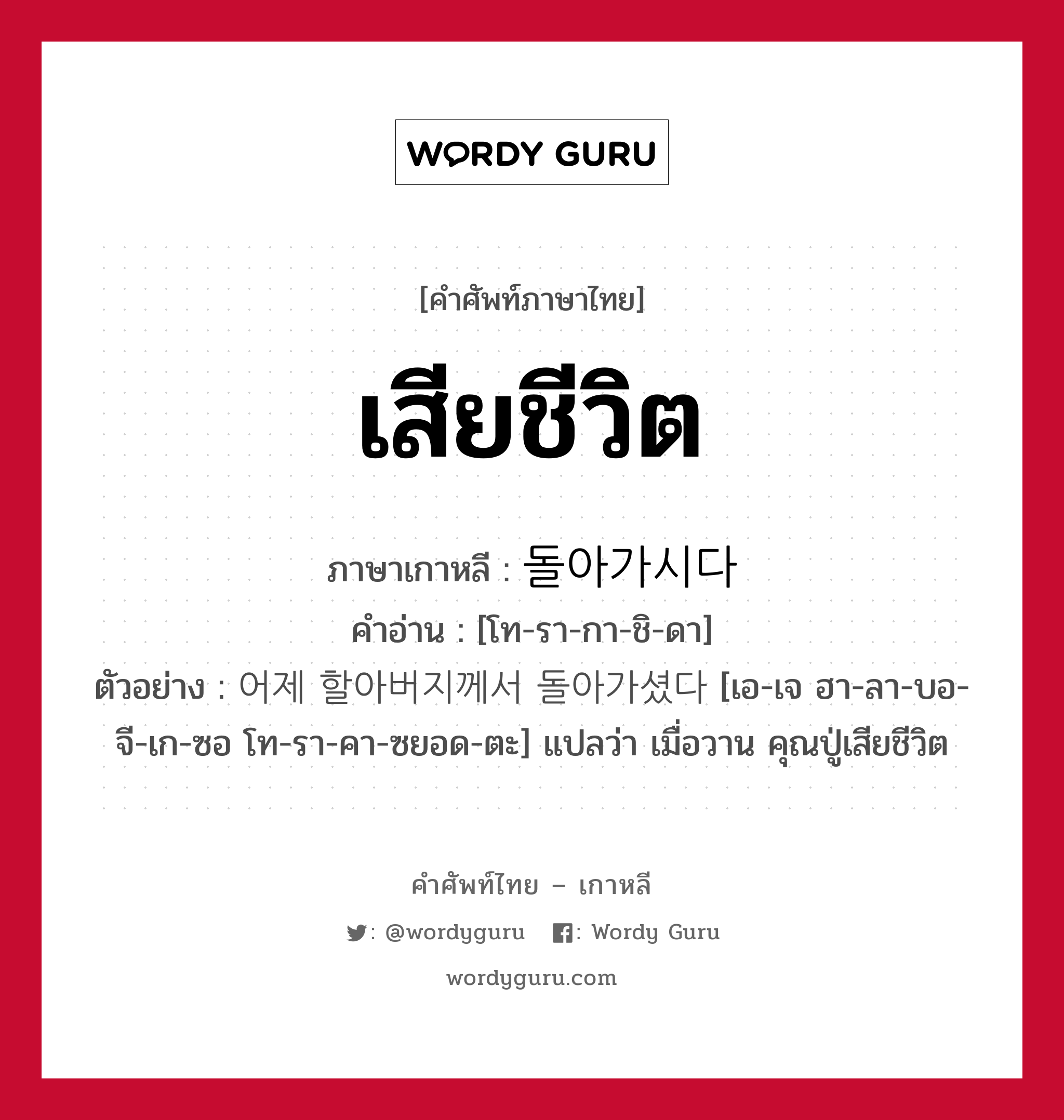 เสียชีวิต ภาษาเกาหลีคืออะไร, คำศัพท์ภาษาไทย - เกาหลี เสียชีวิต ภาษาเกาหลี 돌아가시다 คำอ่าน [โท-รา-กา-ชิ-ดา] ตัวอย่าง 어제 할아버지께서 돌아가셨다 [เอ-เจ ฮา-ลา-บอ-จี-เก-ซอ โท-รา-คา-ซยอด-ตะ] แปลว่า เมื่อวาน คุณปู่เสียชีวิต