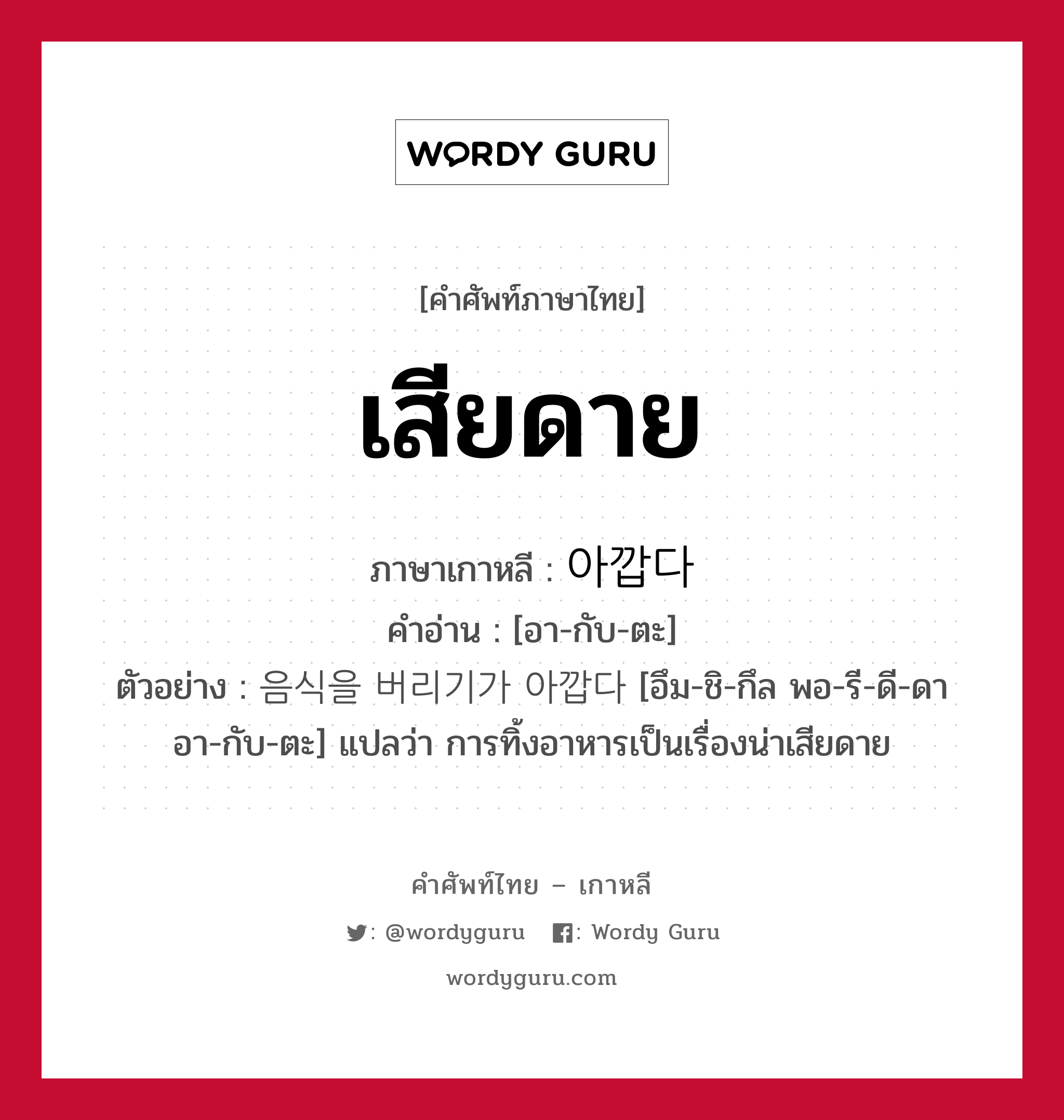 เสียดาย ภาษาเกาหลีคืออะไร, คำศัพท์ภาษาไทย - เกาหลี เสียดาย ภาษาเกาหลี 아깝다 คำอ่าน [อา-กับ-ตะ] ตัวอย่าง 음식을 버리기가 아깝다 [อึม-ชิ-กึล พอ-รี-ดี-ดา อา-กับ-ตะ] แปลว่า การทิ้งอาหารเป็นเรื่องน่าเสียดาย