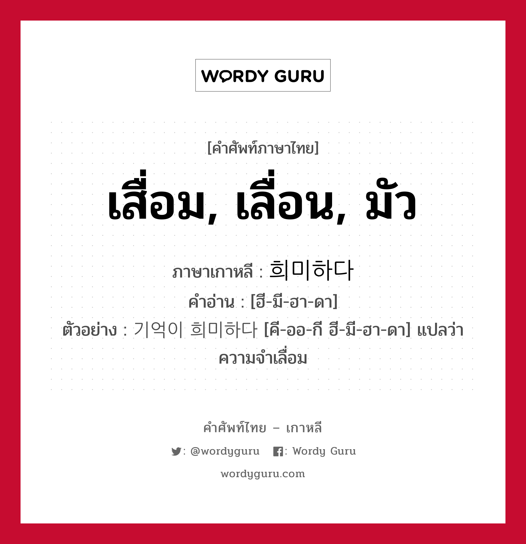 เสื่อม, เลื่อน, มัว ภาษาเกาหลีคืออะไร, คำศัพท์ภาษาไทย - เกาหลี เสื่อม, เลื่อน, มัว ภาษาเกาหลี 희미하다 คำอ่าน [ฮี-มี-ฮา-ดา] ตัวอย่าง 기억이 희미하다 [คี-ออ-กี ฮี-มี-ฮา-ดา] แปลว่า ความจำเลื่อม