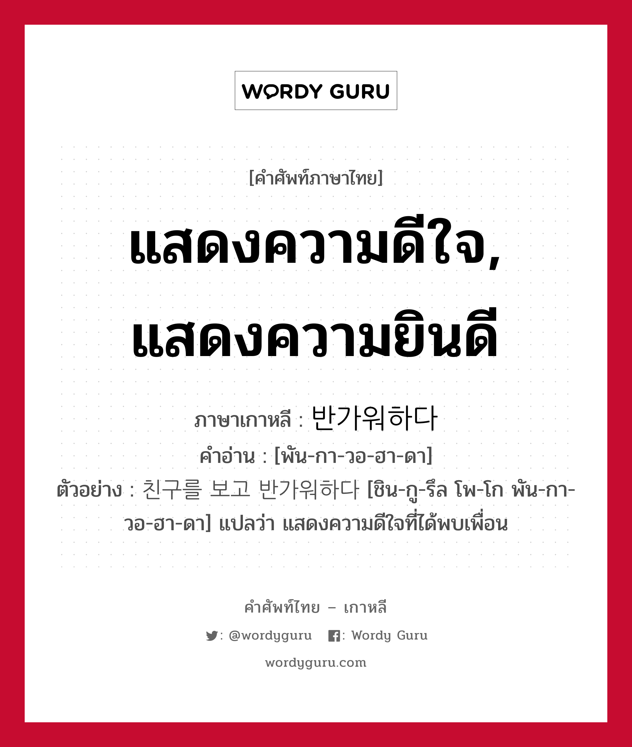 แสดงความดีใจ, แสดงความยินดี ภาษาเกาหลีคืออะไร, คำศัพท์ภาษาไทย - เกาหลี แสดงความดีใจ, แสดงความยินดี ภาษาเกาหลี 반가워하다 คำอ่าน [พัน-กา-วอ-ฮา-ดา] ตัวอย่าง 친구를 보고 반가워하다 [ชิน-กู-รึล โพ-โก พัน-กา-วอ-ฮา-ดา] แปลว่า แสดงความดีใจที่ได้พบเพื่อน