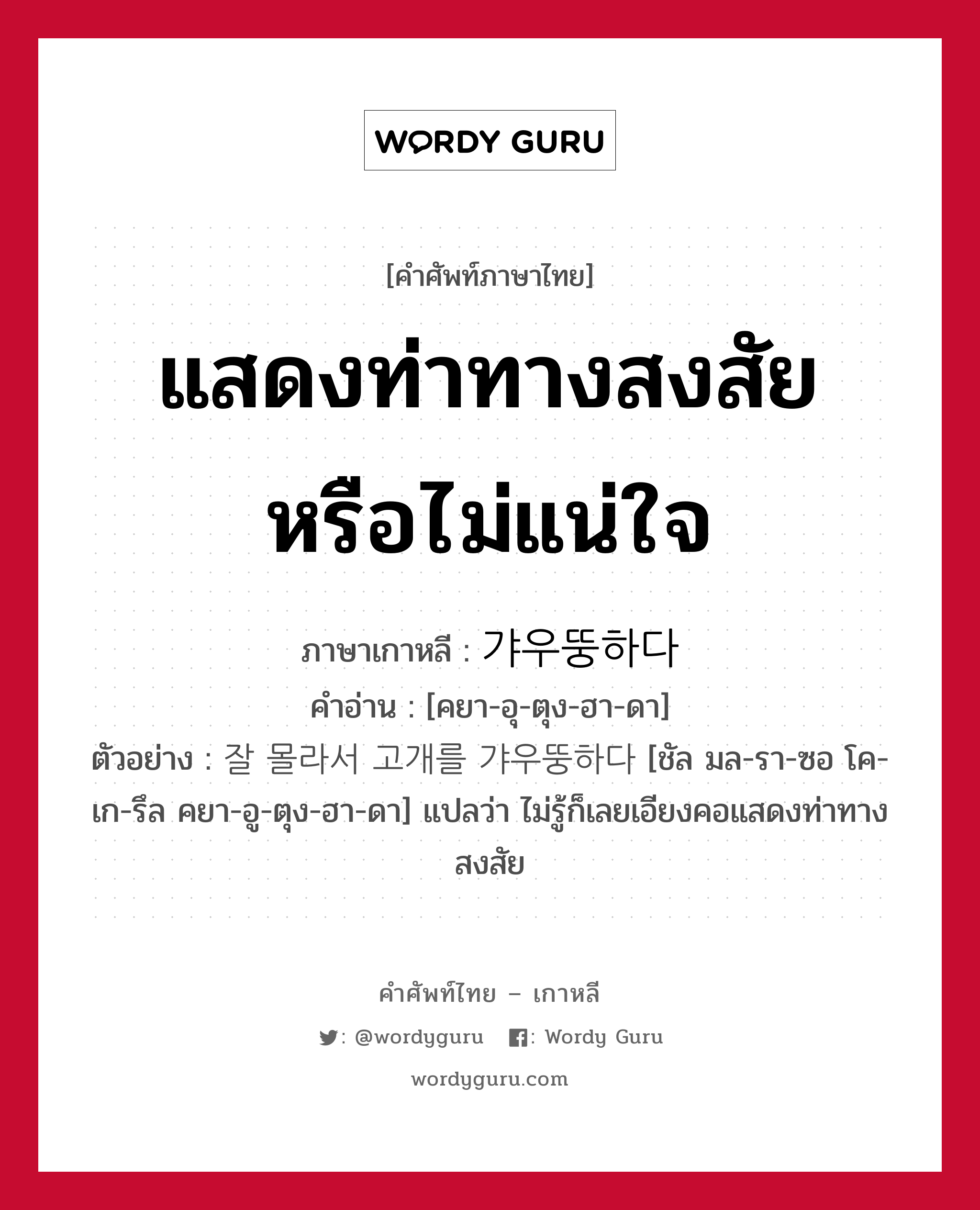 แสดงท่าทางสงสัยหรือไม่แน่ใจ ภาษาเกาหลีคืออะไร, คำศัพท์ภาษาไทย - เกาหลี แสดงท่าทางสงสัยหรือไม่แน่ใจ ภาษาเกาหลี 갸우뚱하다 คำอ่าน [คยา-อุ-ตุง-ฮา-ดา] ตัวอย่าง 잘 몰라서 고개를 갸우뚱하다 [ชัล มล-รา-ซอ โค-เก-รึล คยา-อู-ตุง-ฮา-ดา] แปลว่า ไม่รู้ก็เลยเอียงคอแสดงท่าทางสงสัย